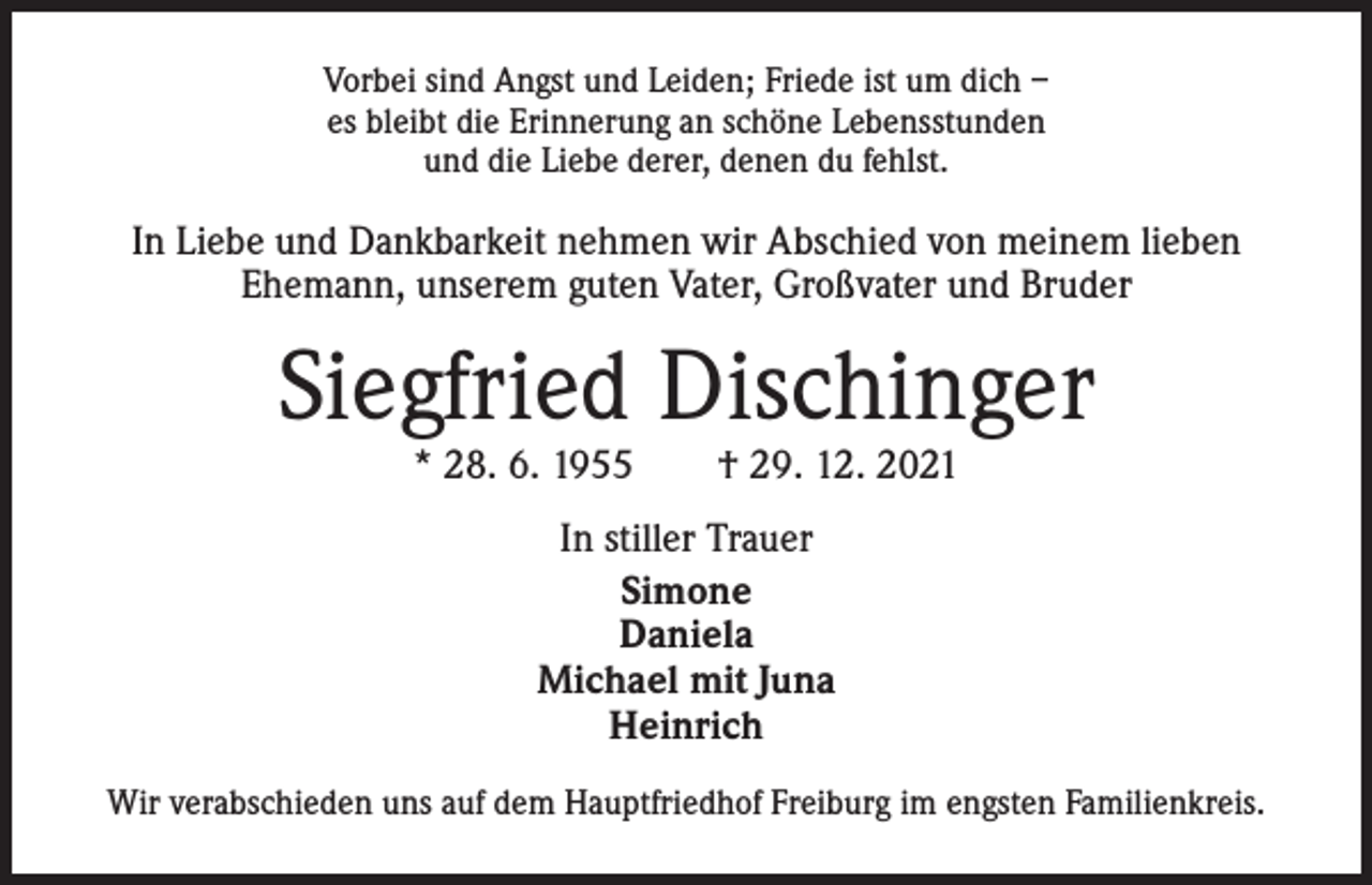 <p>Vorbei sind Angst und Leiden; Friede ist um dich –<br />es bleibt die Erinnerung an schöne Lebensstunden<br />und die Liebe derer, denen du fehlst.</p><p>In Liebe und Dankbarkeit nehmen wir Abschied von meinem lieben<br />Ehemann, unserem guten Vater, ­Großvater und Bruder</p><p>Siegfried Dischinger<br />* 28. 6. 1955 † 29. 12. 2021<br />In stiller Trauer<br />Simone<br />Daniela<br />Michael mit Juna<br />Heinrich<br />Wir verabschieden uns auf dem Hauptfriedhof Freiburg im engsten Familienkreis.</p>