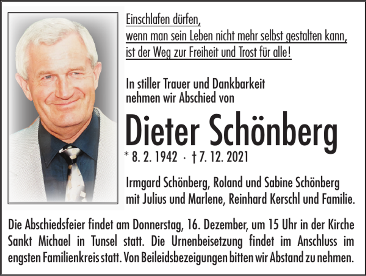 <p>Einschlafen dürfen,<br />wenn man sein Leben nicht mehr selbst gestalten kann,<br />ist der Weg zur Freiheit und Trost für alle!<br />In stiller Trauer und Dankbarkeit<br />nehmen wir Abschied von</p><p>Dieter Schönberg<br />* 8. 2. 1942 · † 7. 12. 2021</p><p>Irmgard Schönberg, Roland und Sabine Schönberg<br />mit Julius und Marlene, Reinhard Kerschl und Familie.<br />Die Abschiedsfeier findet am Donnerstag, 16. Dezember, um 15 Uhr in der Kirche<br />Sankt Michael in Tunsel statt. Die Urnenbeisetzung findet im Anschluss im<br />engsten Familienkreis statt. Von Beileidsbezeigungen bitten wir Abstand zu nehmen.</p>