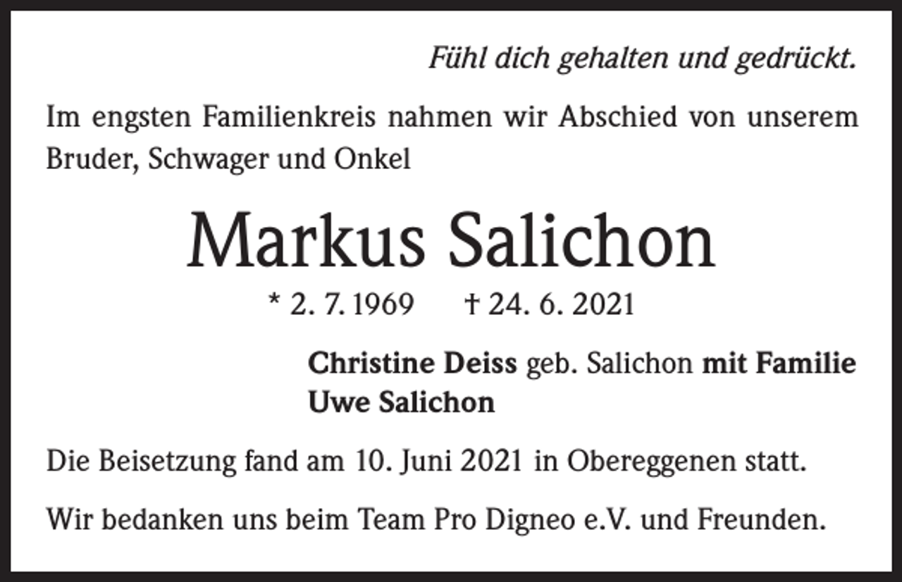 <p>Fühl dich gehalten und gedrückt.</p><p>Im engsten Familienkreis nahmen wir Abschied von unserem<br />Bruder, Schwager und Onkel</p><p>Markus Salichon<br />* 2. 7. 1969</p><p>† 24. 6. 2021</p><p>Christine Deiss geb. Salichon mit Familie<br />Uwe Salichon<br />Die Beisetzung fand am 10. Juni 2021 in Obereggenen statt.<br />Wir bedanken uns beim Team Pro Digneo e.V. und Freunden.</p>