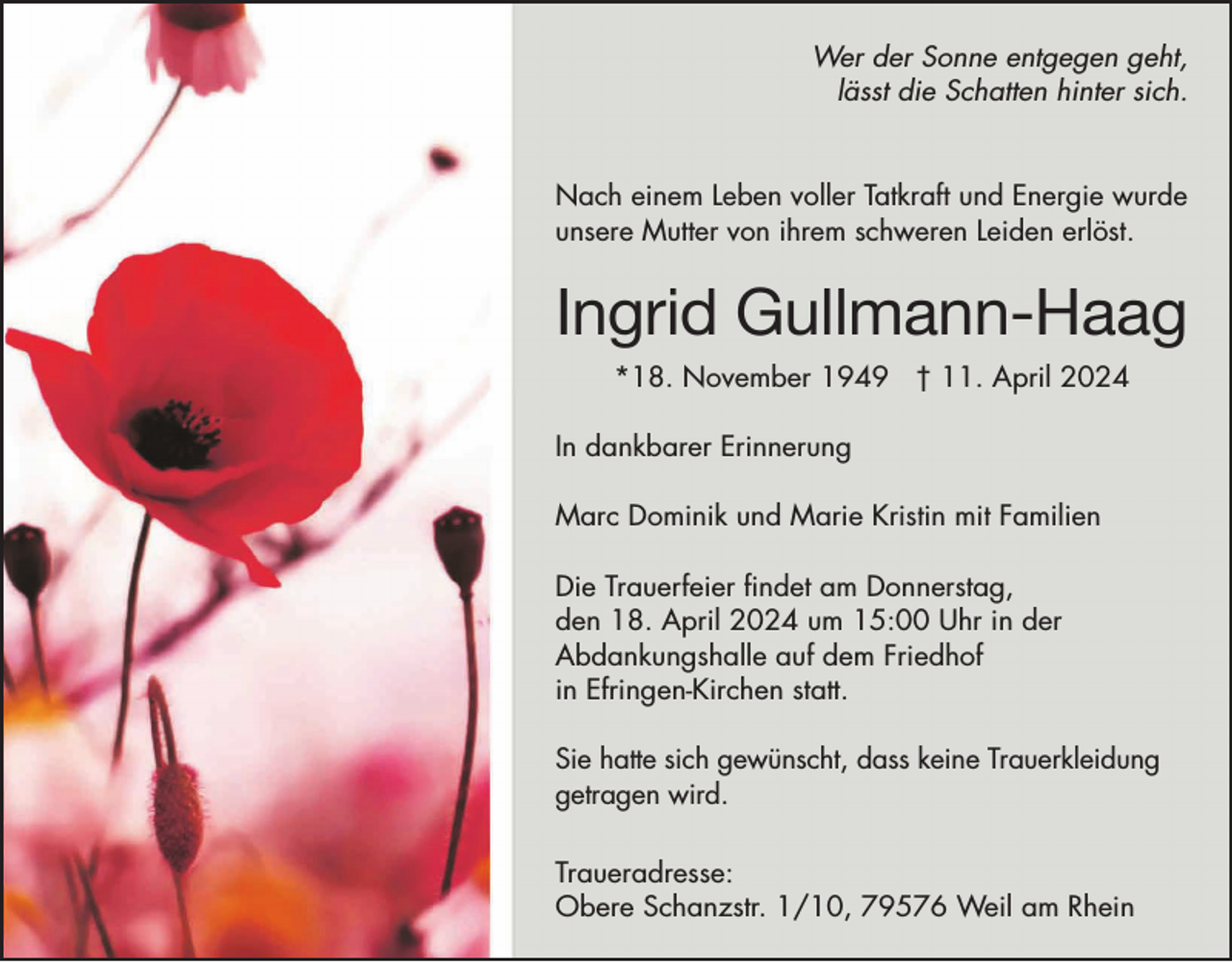 <p>Wer der Sonne entgegen geht,<br />lässt die Schatten hinter sich.<br />Nach einem Leben voller Tatkraft und Energie wurde<br />unsere Mutter von ihrem schweren Leiden erlöst.</p><p>Ingrid Gullmann-Haag<br />*18. November 1949 † 11. April 2024<br />In dankbarer Erinnerung<br />Marc Dominik und Marie Kristin mit Familien<br />Die Trauerfeier findet am Donnerstag,<br />den 18. April 2024 um 15:00 Uhr in der<br />Abdankungshalle auf dem Friedhof<br />in Efringen-Kirchen statt.<br />Sie hatte sich gewünscht, dass keine Trauerkleidung<br />getragen wird.<br />Traueradresse:<br />Obere Schanzstr. 1/10, 79576 Weil am Rhein</p>