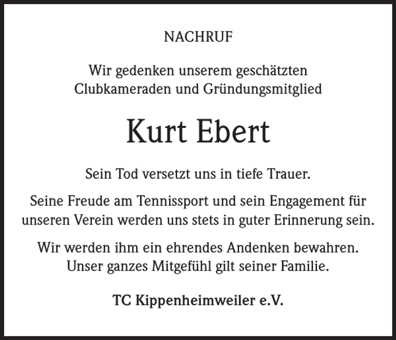 <p>NACHRUF<br />Wir gedenken unserem geschätzten<br />Clubkameraden und Gründungsmitglied</p><p>Kurt Ebert<br />Sein Tod versetzt uns in tiefe Trauer.<br />Seine Freude am Tennissport und sein Engagement für<br />unseren Verein werden uns stets in guter Erinnerung sein.<br />Wir werden ihm ein ehrendes Andenken bewahren.<br />Unser ganzes Mitgefühl gilt seiner Familie.<br />TC Kippenheimweiler e.V.</p>