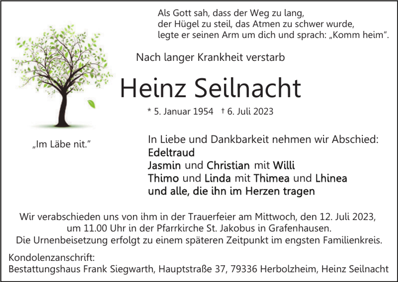 <p>Als Gott sah, dass der Weg zu lang,<br />der Hügel zu steil, das Atmen zu schwer wurde,<br />legte er seinen Arm um dich und sprach: „Komm heim“.</p><p>Nach langer Krankheit verstarb</p><p>Heinz Seilnacht<br />* 5. Januar 1954 † 6. Juli 2023</p><p>„Im Läbe nit.”</p><p>In Liebe und Dankbarkeit nehmen wir Abschied:<br />und<br />und</p><p>mit<br />mit</p><p>und</p><p>Wir verabschieden uns von ihm in der Trauerfeier am Mittwoch, den 12. Juli 2023,<br />um 11.00 Uhr in der Pfarrkirche St. Jakobus in Grafenhausen.<br />Die Urnenbeisetzung erfolgt zu einem späteren Zeitpunkt im engsten Familienkreis.<br />Kondolenzanschrift:<br />Bestattungshaus Frank Siegwarth, Hauptstraße 37, 79336 Herbolzheim, Heinz Seilnacht</p>