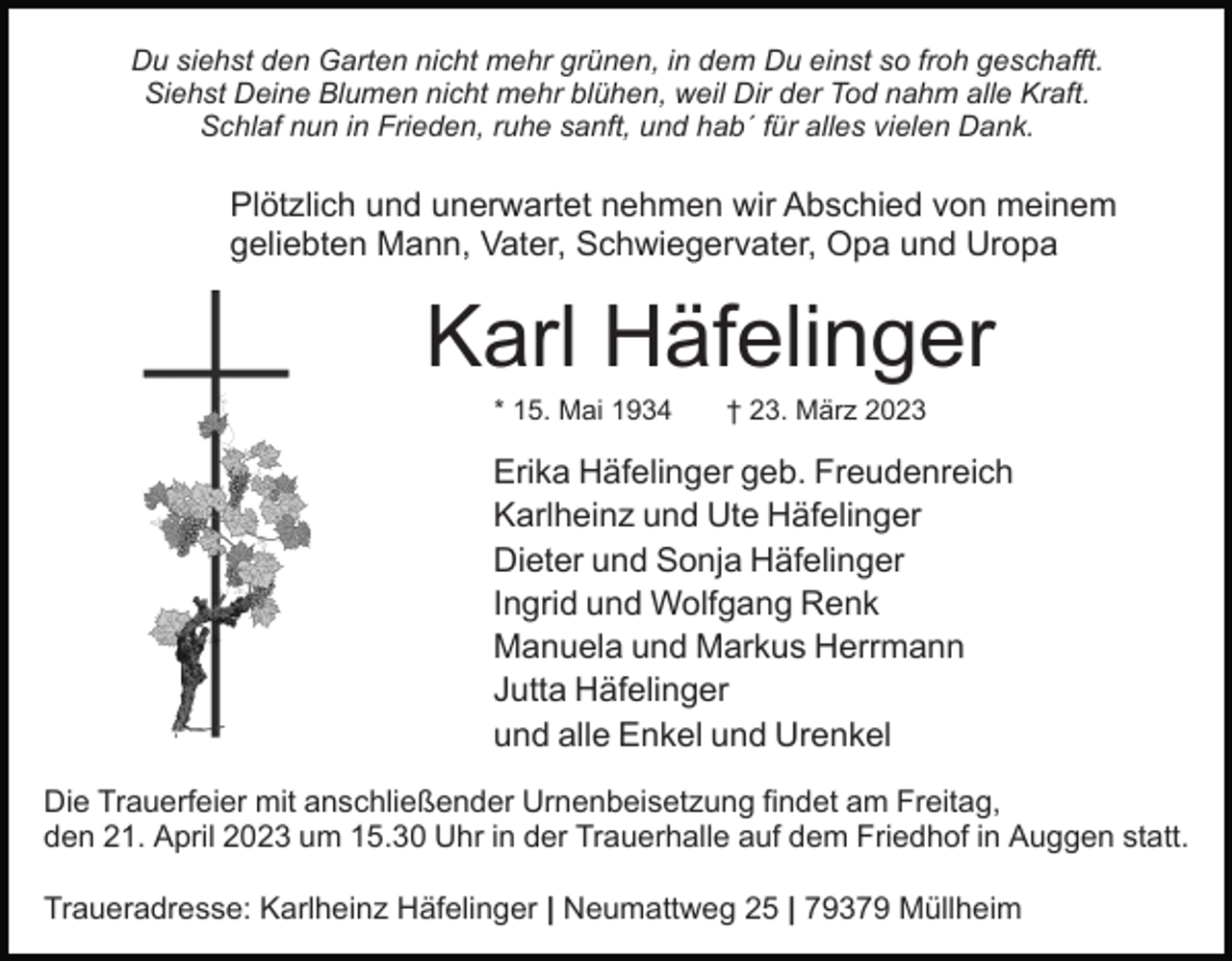 <p>Du siehst den Garten nicht mehr grünen, in dem Du einst so froh geschafft.<br />Siehst Deine Blumen nicht mehr blühen, weil Dir der Tod nahm alle Kraft.<br />Schlaf nun in Frieden, ruhe sanft, und hab´ für alles vielen Dank.</p><p>Plötzlich und unerwartet nehmen wir Abschied von meinem<br />geliebten Mann, Vater, Schwiegervater, Opa und Uropa</p><p>Karl Häfelinger<br />* 15. Mai 1934</p><p>† 23. März 2023</p><p>Erika Häfelinger geb. Freudenreich<br />Karlheinz und Ute Häfelinger<br />Dieter und Sonja Häfelinger<br />Ingrid und Wolfgang Renk<br />Manuela und Markus Herrmann<br />Jutta Häfelinger<br />und alle Enkel und Urenkel<br />Die Trauerfeier mit anschließender Urnenbeisetzung findet am Freitag,<br />den 21. April 2023 um 15.30 Uhr in der Trauerhalle auf dem Friedhof in Auggen statt.<br />Traueradresse: Karlheinz Häfelinger | Neumattweg 25 | 79379 Müllheim</p>