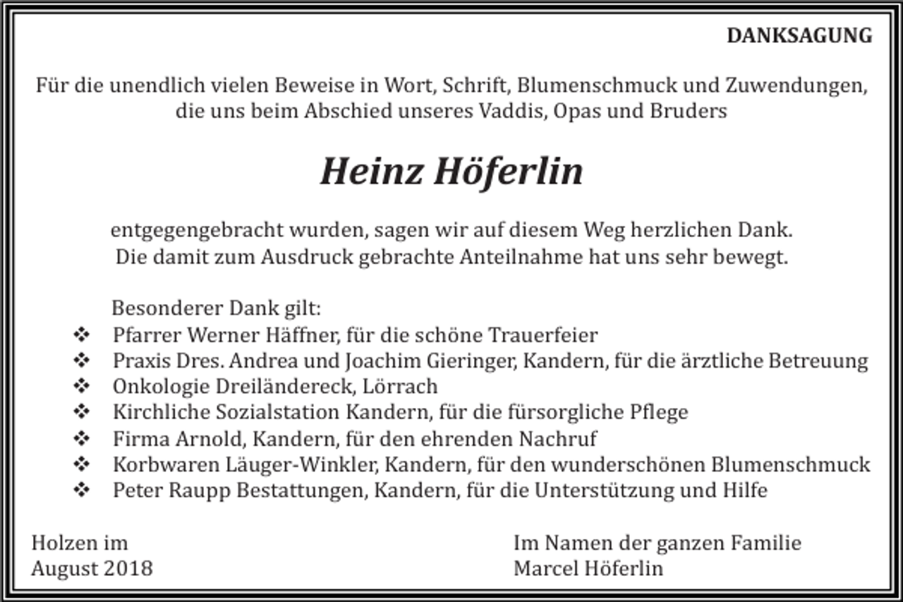 <p>DANKSAGUNG<br />Für die unendlich vielen Beweise in Wort, Schrift, Blumenschmuck und Zuwendungen,<br />die uns beim Abschied unseres Vaddis, Opas und Bruders</p><p>Heinz Höferlin<br />entgegengebracht wurden, sagen wir auf diesem Weg herzlichen Dank.<br />Die damit zum Ausdruck gebrachte Anteilnahme hat uns sehr bewegt.</p><p>�<br />�<br />�<br />�<br />�<br />�<br />�</p><p>Besonderer Dank gilt:<br />Pfarrer Werner Häffner, für die schöne Trauerfeier<br />Praxis Dres. Andrea und Joachim Gieringer, Kandern, für die ärztliche Betreuung<br />Onkologie Dreiländereck, Lörrach<br />Kirchliche Sozialstation Kandern, für die fürsorgliche Pflege<br />Firma Arnold, Kandern, für den ehrenden Nachruf<br />Korbwaren Läuger-Winkler, Kandern, für den wunderschönen Blumenschmuck<br />Peter Raupp Bestattungen, Kandern, für die Unterstützung und Hilfe</p><p>Holzen im<br />August 2018</p><p>Im Namen der ganzen Familie<br />Marcel Höferlin</p>