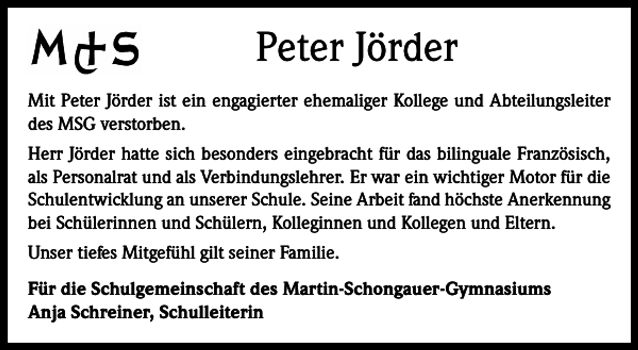 <p>Peter Jörder<br />Mit Peter Jörder ist ein engagierter ehemaliger Kollege und Abteilungsleiter<br />des MSG verstorben.<br />Herr Jörder hatte sich besonders eingebracht für das bilinguale Französisch,<br />als Personalrat und als Verbindungslehrer. Er war ein wichtiger Motor für die<br />Schulentwicklung an unserer Schule. Seine Arbeit fand höchste Anerkennung<br />bei Schülerinnen und Schülern, Kolleginnen und Kollegen und Eltern.<br />Unser tiefes Mitgefühl gilt seiner Familie.<br />Für die Schulgemeinschaft des Martin-Schongauer-Gymnasiums<br />Anja Schreiner, Schulleiterin</p>
