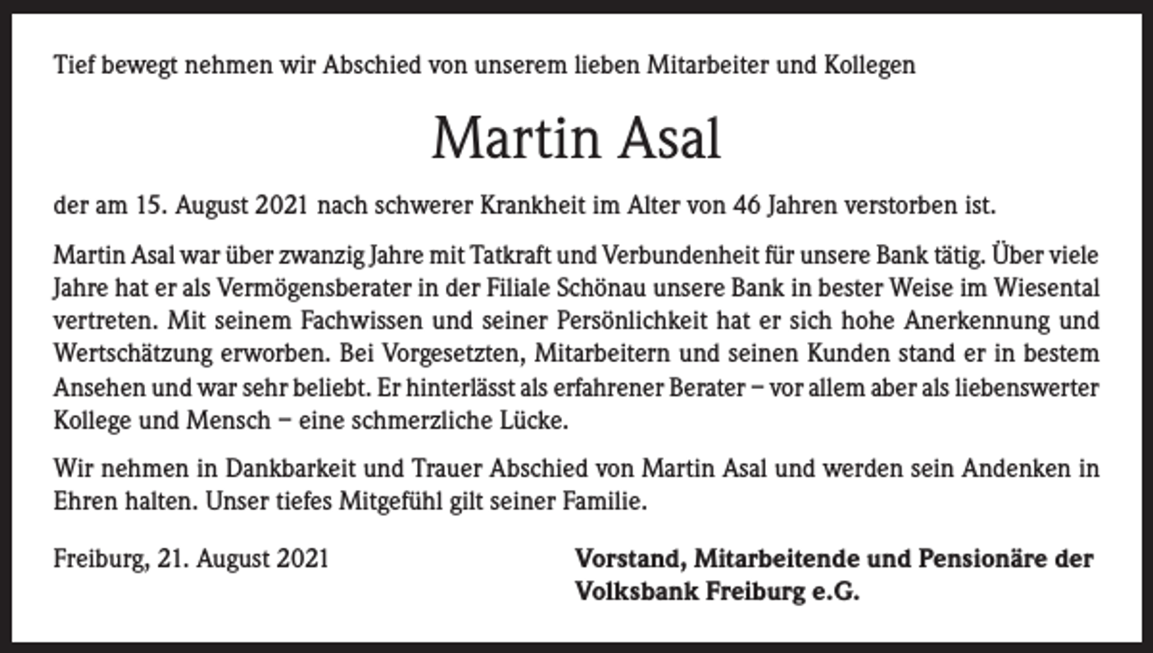 <p>Tief bewegt nehmen wir Abschied von unserem lieben Mitarbeiter und Kollegen</p><p>Martin Asal<br />der am 15. August 2021 nach schwerer Krankheit im Alter von 46 Jahren verstorben ist.<br />Martin Asal war über zwanzig Jahre mit Tatkraft und Verbundenheit für unsere Bank tätig. Über viele<br />Jahre hat er als Vermögensberater in der Filiale Schönau unsere Bank in bester Weise im Wiesental<br />vertreten. Mit seinem Fachwissen und seiner Persönlichkeit hat er sich hohe Anerkennung und<br />Wertschätzung erworben. Bei Vorgesetzten, Mitarbeitern und seinen Kunden stand er in bestem<br />Ansehen und war sehr beliebt. Er hinterlässt als erfahrener Berater – vor allem aber als liebenswerter<br />Kollege und Mensch – eine schmerzliche Lücke.<br />Wir nehmen in Dankbarkeit und Trauer Abschied von Martin Asal und werden sein Andenken in<br />Ehren halten. Unser tiefes Mitgefühl gilt seiner Familie.<br />Freiburg, 21. August 2021 Vorstand, Mitarbeitende und Pensionäre der<br />Volksbank Freiburg e.G.</p>