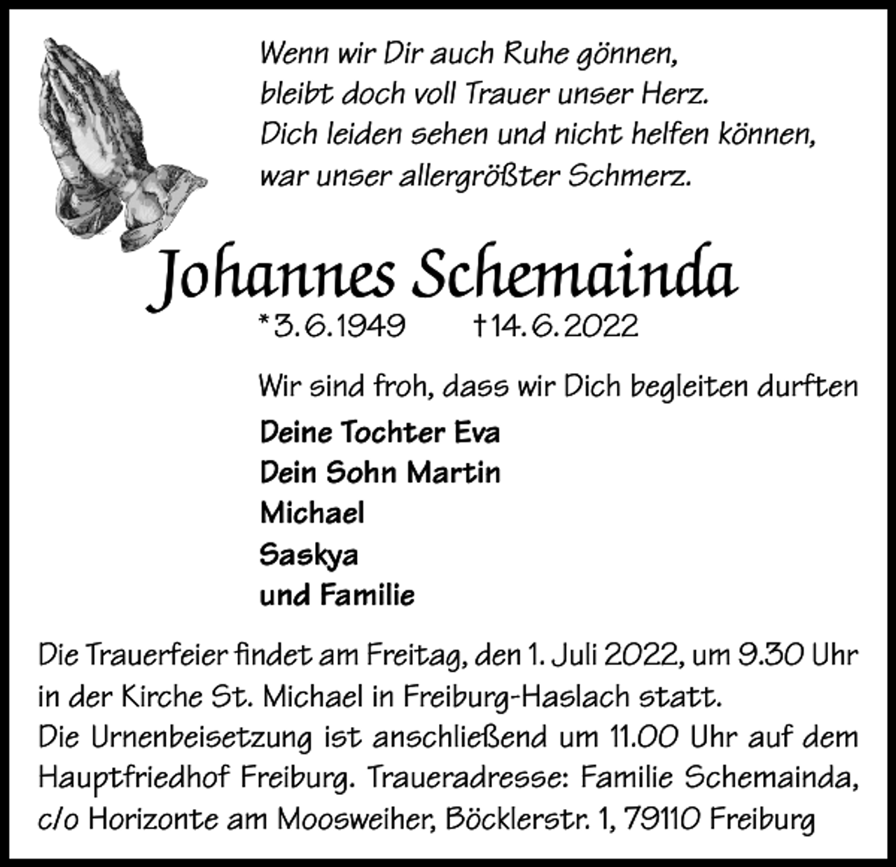 <p>Wenn wir Dir auch Ruhe gönnen,<br />bleibt doch voll Trauer unser Herz.<br />Dich leiden sehen und nicht helfen können,<br />war unser allergrößter Schmerz.</p><p>Johannes Schemainda<br />* 3. 6. 1949 † 14. 6. 2022</p><p>Wir sind froh, dass wir Dich begleiten durften<br />Deine Tochter Eva<br />Dein Sohn Martin<br />Michael<br />Saskya<br />und Familie<br />Die Trauerfeier findet am Freitag, den 1. Juli 2022, um 9.30 Uhr<br />in der Kirche St. Michael in Freiburg-Haslach statt.<br />Die Urnenbeisetzung ist anschließend um 11.00 Uhr auf dem<br />Hauptfriedhof Freiburg. Traueradresse: Familie Schemainda,<br />c/o Horizonte am Moosweiher, Böcklerstr. 1, 79110 Freiburg</p>