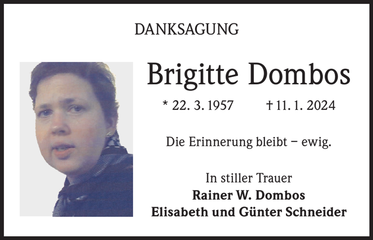 <p>DANKSAGUNG</p><p>Brigitte Dombos<br />* 22. 3. 1957</p><p>† 11. 1. 2024</p><p>Die Erinnerung bleibt – ewig.<br />In stiller Trauer<br />Rainer W. Dombos<br />Elisabeth und Günter Schneider</p>