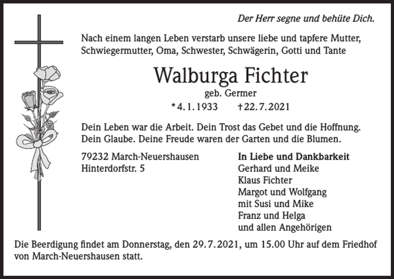 <p>Der Herr segne und behüte Dich.<br />Nach einem langen Leben verstarb unsere liebe und tapfere Mutter,<br />Schwiegermutter, Oma, Schwester, Schwägerin, Gotti und Tante</p><p>Walburga Fichter<br />geb. Germer<br />* 4. 1. 1933 † 22. 7. 2021</p><p>Dein Leben war die Arbeit. Dein Trost das Gebet und die Hoffnung.<br />Dein Glaube. Deine Freude waren der Garten und die Blumen.<br />79232 March-Neuershausen<br />In Liebe und Dankbarkeit<br />Hinterdorfstr. 5 Gerhard und Meike<br />Klaus Fichter<br />Margot und Wolfgang<br />mit Susi und Mike<br />Franz und Helga<br />und allen Angehörigen<br />Die Beerdigung findet am Donnerstag, den 29. 7. 2021, um 15.00 Uhr auf dem Friedhof<br />von March-Neuershausen statt.</p>