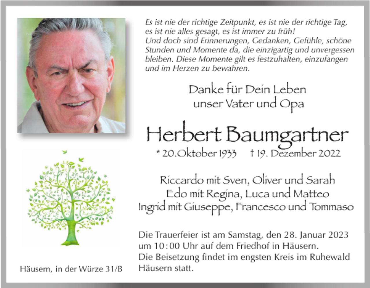 <p>Es ist nie der richtige Zeitpunkt, es ist nie der richtige Tag,<br />es ist nie alles gesagt, es ist immer zu früh!<br />Und doch sind Erinnerungen, Gedanken, Gefühle, schöne<br />Stunden und Momente da, die einzigartig und unvergessen<br />bleiben. Diese Momente gilt es festzuhalten, einzufangen<br />und im Herzen zu bewahren.</p><p>Danke für Dein Leben<br />unser Vater und Opa</p><p>Herbert Baumgartner<br />* 20.Oktober 1933</p><p>† 19. Dezember 2022</p><p>Riccardo mit Sven, Oliver und Sarah<br />Edo mit Regina, Luca und Matteo<br />Ingrid mit Giuseppe, Francesco und Tommaso</p><p>Häusern, in der Würze 31/B</p><p>Die Trauerfeier ist am Samstag, den 28. Januar 2023<br />um 10 : 00 Uhr auf dem Friedhof in Häusern.<br />Die Beisetzung findet im engsten Kreis im Ruhewald<br />Häusern statt.</p>