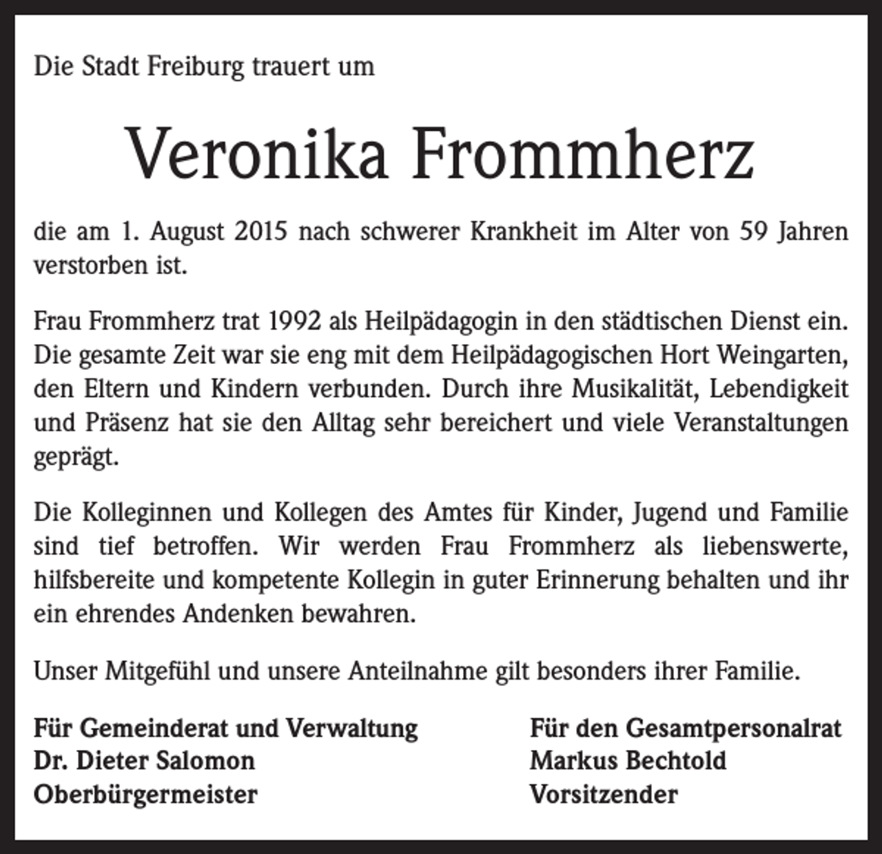 <p>Die Stadt Freiburg trauert um</p><p>Veronika Frommherz<br />die am 1. August 2015 nach schwerer Krankheit im Alter von 59 Jahren<br />verstorben ist.<br />Frau Frommherz trat 1992 als Heilpädagogin in den städtischen Dienst ein.<br />Die gesamte Zeit war sie eng mit dem Heilpädagogischen Hort Weingarten,<br />den Eltern und Kindern verbunden. Durch ihre Musikalität, Lebendigkeit<br />und Präsenz hat sie den Alltag sehr bereichert und viele Veranstaltungen<br />geprägt.<br />Die Kolleginnen und Kollegen des Amtes für Kinder, Jugend und Familie<br />sind tief betroffen. Wir werden Frau Frommherz als liebenswerte,<br />hilfsbereite und kompetente Kollegin in guter Erinnerung behalten und ihr<br />ein ehrendes Andenken bewahren.<br />Unser Mitgefühl und unsere Anteilnahme gilt besonders ihrer Familie.<br />Für Gemeinderat und Verwaltung<br />Dr. Dieter Salomon<br />Oberbürgermeister</p><p>Für den Gesamtpersonalrat<br />Markus Bechtold<br />Vorsitzender</p>
