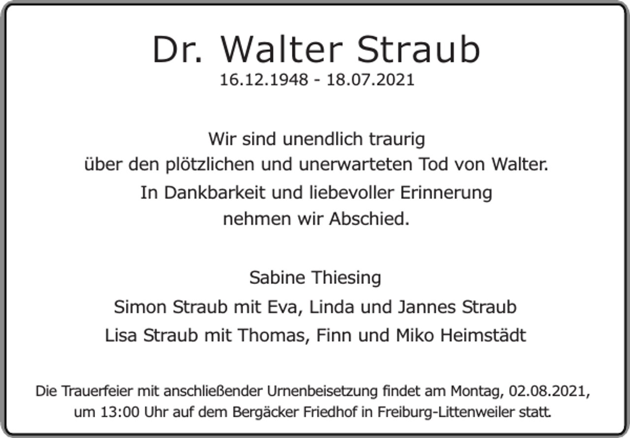 <p>Dr. Walter Straub<br />16.12.1948 - 18.07.2021</p><p>Wir sind unendlich traurig<br />über den plötzlichen und unerwarteten Tod von Walter.<br />In Dankbarkeit und liebevoller Erinnerung<br />nehmen wir Abschied.<br />Sabine Thiesing<br />Simon Straub mit Eva, Linda und Jannes Straub<br />Lisa Straub mit Thomas, Finn und Miko Heimstädt<br />Die Trauerfeier mit anschließender Urnenbeisetzung findet am Montag, 02.08.2021,<br />um 13:00 Uhr auf dem Bergäcker Friedhof in Freiburg-Littenweiler statt.</p>