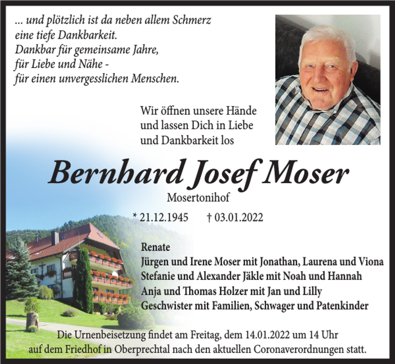 <p>... und plötzlich ist da neben allem Schmerz<br />eine tiefe Dankbarkeit.<br />Dankbar für gemeinsame Jahre,<br />für Liebe und Nähe für einen unvergesslichen Menschen.<br />Wir öffnen unsere Hände<br />und lassen Dich in Liebe<br />und Dankbarkeit los</p><p>Bernhard Josef Moser<br />Mosertonihof</p><p>* 21.12.1945</p><p>† 03.01.2022</p><p>Renate<br />Jürgen und Irene Moser mit Jonathan, Laurena und Viona<br />Stefanie und Alexander Jäkle mit Noah und Hannah<br />Anja und Thomas Holzer mit Jan und Lilly<br />Geschwister mit Familien, Schwager und Patenkinder<br />Die Urnenbeisetzung findet am Freitag, dem 14.01.2022 um 14 Uhr<br />auf dem Friedhof in Oberprechtal nach den aktuellen Coronaverordnungen statt.</p>