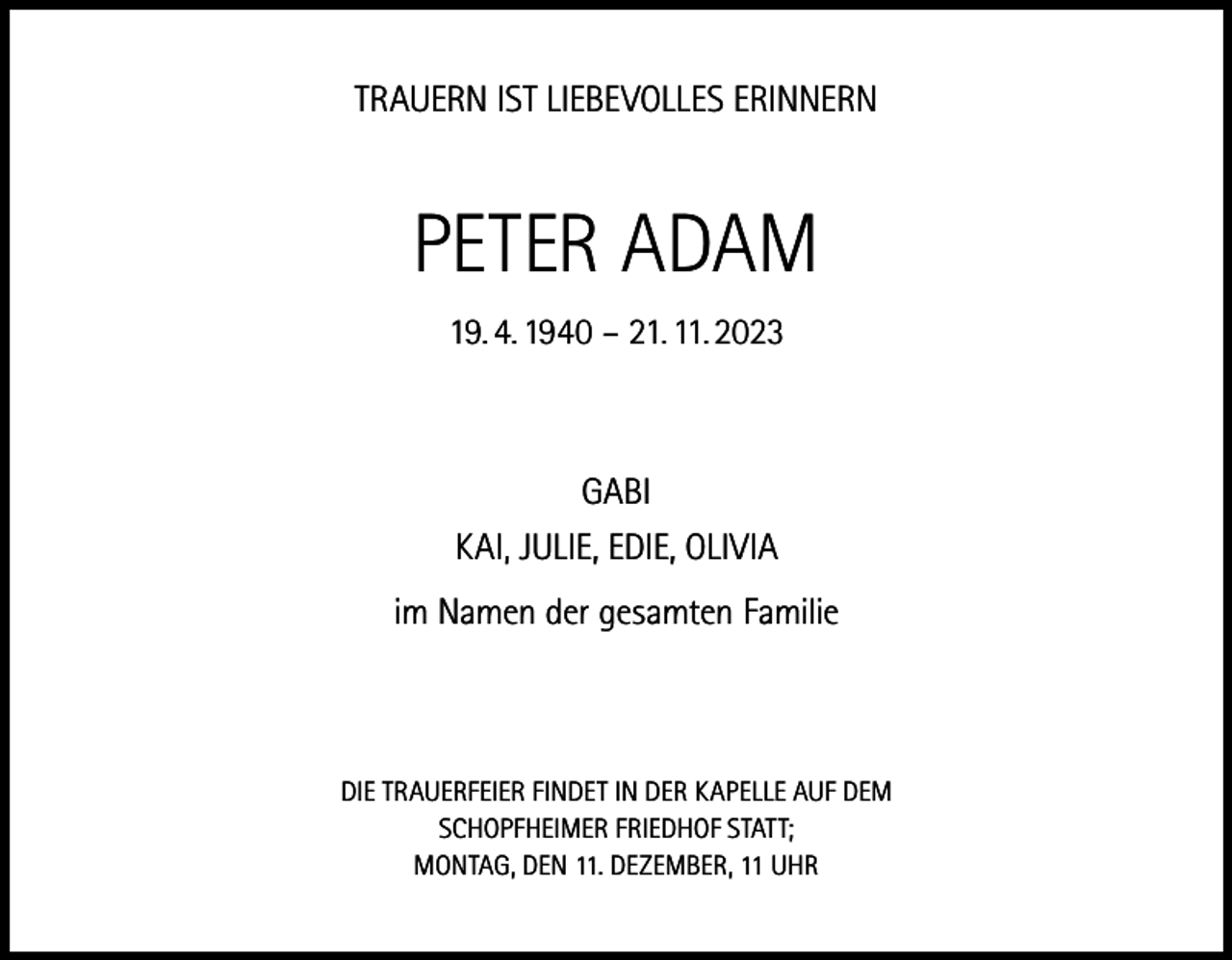 <p>TRAUERN IST LIEBEVOLLES ERINNERN</p><p>PETER ADAM<br />19. 4. 1940 – 21. 11. 2023</p><p>GABI<br />KAI, JULIE, EDIE, OLIVIA<br />im Namen der gesamten Familie</p><p>DIE TRAUERFEIER FINDET IN DER KAPELLE AUF DEM<br />SCHOPFHEIMER FRIEDHOF STATT;<br />MONTAG, DEN 11. DEZEMBER, 11 UHR</p>