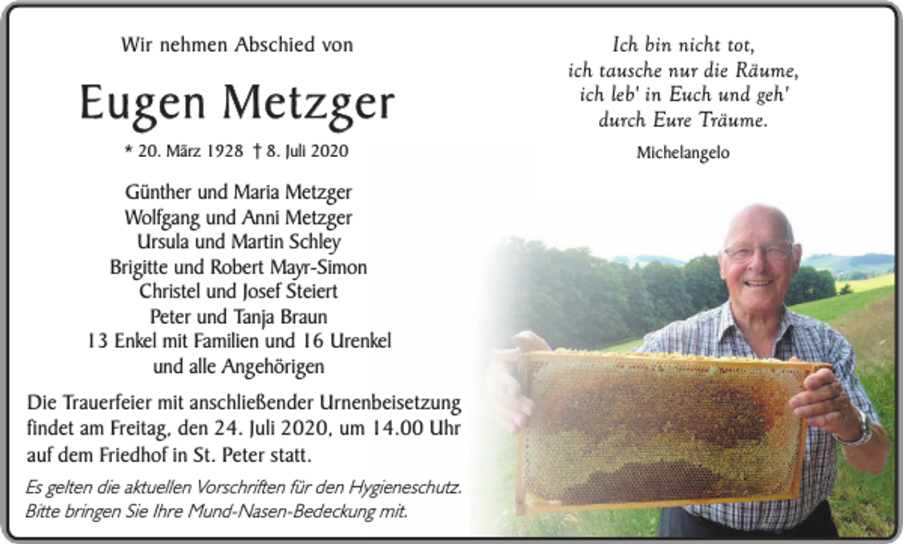 <p>Wir nehmen Abschied von</p><p>Eugen Metzger<br />* 20. März 192. Juli 2020</p><p>Günther und Maria Metzger<br />Wolfgang und Anni Metzger<br />Ursula und Martin Schley<br />Brigitte und Robert Mayr-Simon<br />Christel und Josef Steiert<br />Peter und Tanja Braun<br />13 Enkel mit Familien und 16 Urenkel<br />und alle Angehörigen<br />Die Trauerfeier mit anschließender Urnenbeisetzung<br />findet am Freitag, den 24. Juli 2020, um 14.00 Uhr<br />auf dem Friedhof in St. Peter statt.<br />Es gelten die aktuellen Vorschriften für den Hygieneschutz.<br />Bitte bringen Sie Ihre Mund-Nasen-Bedeckung mit.</p><p>Ich bin nicht tot,<br />ich tausche nur die Räume,<br />ich leb' in Euch und geh'<br />durch Eure Träume.<br />Michelangelo</p>