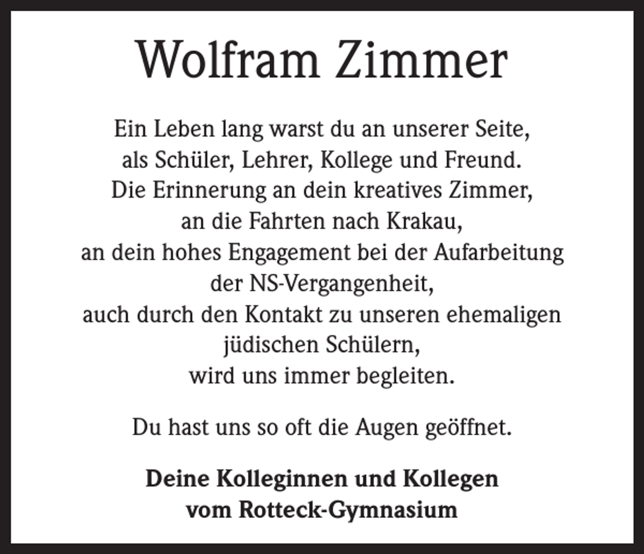 <p>Wolfram Zimmer<br />Ein Leben lang warst du an unserer Seite,<br />als Schüler, Lehrer, Kollege und Freund.<br />Die Erinnerung an dein kreatives Zimmer,<br />an die Fahrten nach Krakau,<br />an dein hohes Engagement bei der Aufarbeitung<br />der NS-Vergangenheit,<br />auch durch den Kontakt zu unseren ehemaligen<br />jüdischen Schülern,<br />wird uns immer begleiten.<br />Du hast uns so oft die Augen geöffnet.<br />Deine Kolleginnen und Kollegen<br />vom Rotteck-Gymnasium</p>
