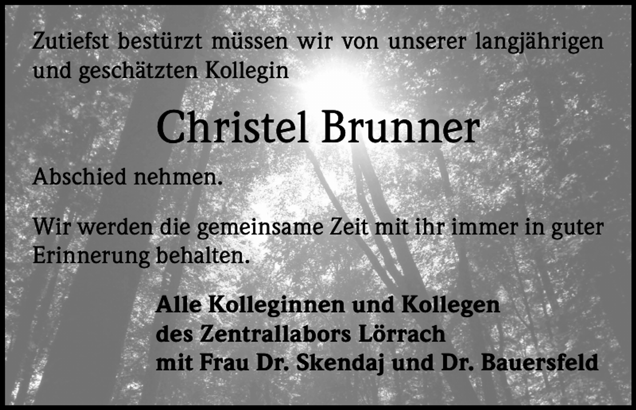 <p>Zutiefst bestürzt müssen wir von unserer langjährigen<br />und geschätzten Kollegin</p><p>Christel Brunner<br />Abschied nehmen.<br />Wir werden die gemeinsame Zeit mit ihr immer in guter<br />Erinnerung behalten.<br />Alle Kolleginnen und Kollegen<br />des Zentrallabors Lörrach<br />mit Frau Dr. Skendaj und Dr. Bauersfeld</p>