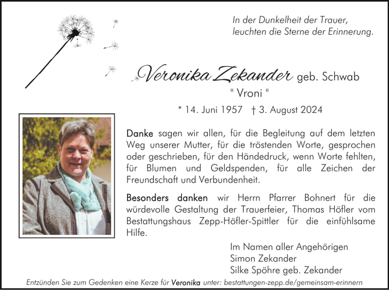 <p>In der Dunkelheit der Trauer,<br />leuchten die Sterne der Erinnerung.</p>
<p>Veronika Zekander geb. Schwab<br />" Vroni "</p>
<p>* 14. Juni 1957 † 3. August 2024<br />sagen wir allen, für die Begleitung auf dem letzten<br />Weg unserer Mutter, für die tröstenden Worte, gesprochen<br />oder geschrieben, für den Händedruck, wenn Worte fehlten,<br />für Blumen und Geldspenden, für alle Zeichen der<br />Freundschaft und Verbundenheit.<br />wir Herrn Pfarrer Bohnert für die<br />würdevolle Gestaltung der Trauerfeier, Thomas Höfler vom<br />Bestattungshaus Zepp-Höfler-Spittler für die einfühlsame<br />Hilfe.<br />Im Namen aller Angehörigen<br />Simon Zekander<br />Silke Spöhre geb. Zekander<br />Entzünden Sie zum Gedenken eine Kerze für</p>
<p>unter: bestattungen-zepp.de/gemeinsam-erinnern</p>