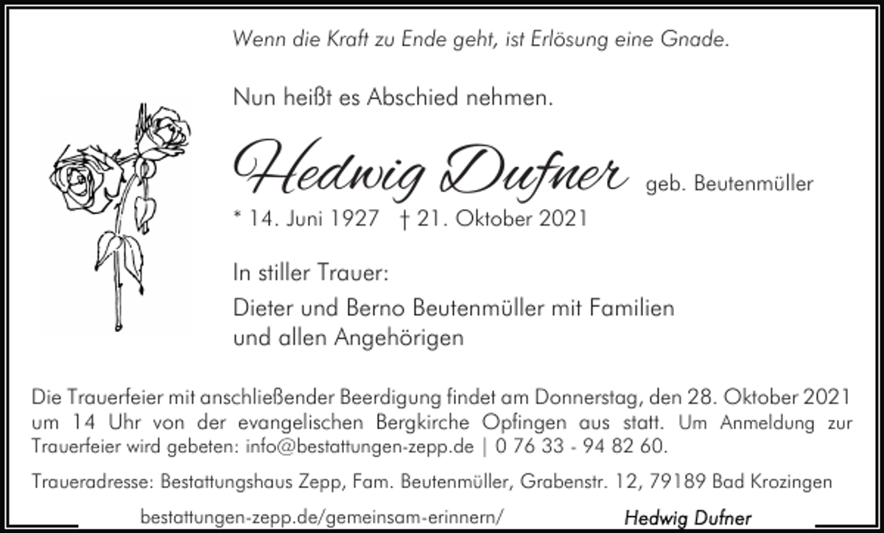 <p>Wenn die Kraft zu Ende geht, ist Erlösung eine Gnade.</p><p>Nun heißt es Abschied nehmen.</p><p>Hedwig Dufner</p><p>geb. Beutenmüller</p><p>* 14. Juni 1927 † 21. Oktober 2021</p><p>In stiller Trauer:<br />Dieter und Berno Beutenmüller mit Familien<br />und allen Angehörigen<br />Die Trauerfeier mit anschließender Beerdigung findet am Donnerstag, den 28. Oktober 2021<br />um 14 Uhr von der evangelischen Bergkirche Opfingen aus statt. Um Anmeldung zur<br />Trauerfeier wird gebeten: info@bestattungen-zepp.de | 0 76 33 - 94 82 60.<br />Traueradresse: Bestattungshaus Zepp, Fam. Beutenmüller, Grabenstr. 12, 79189 Bad Krozingen<br />bestattungen-zepp.de/gemeinsam-erinnern/</p>