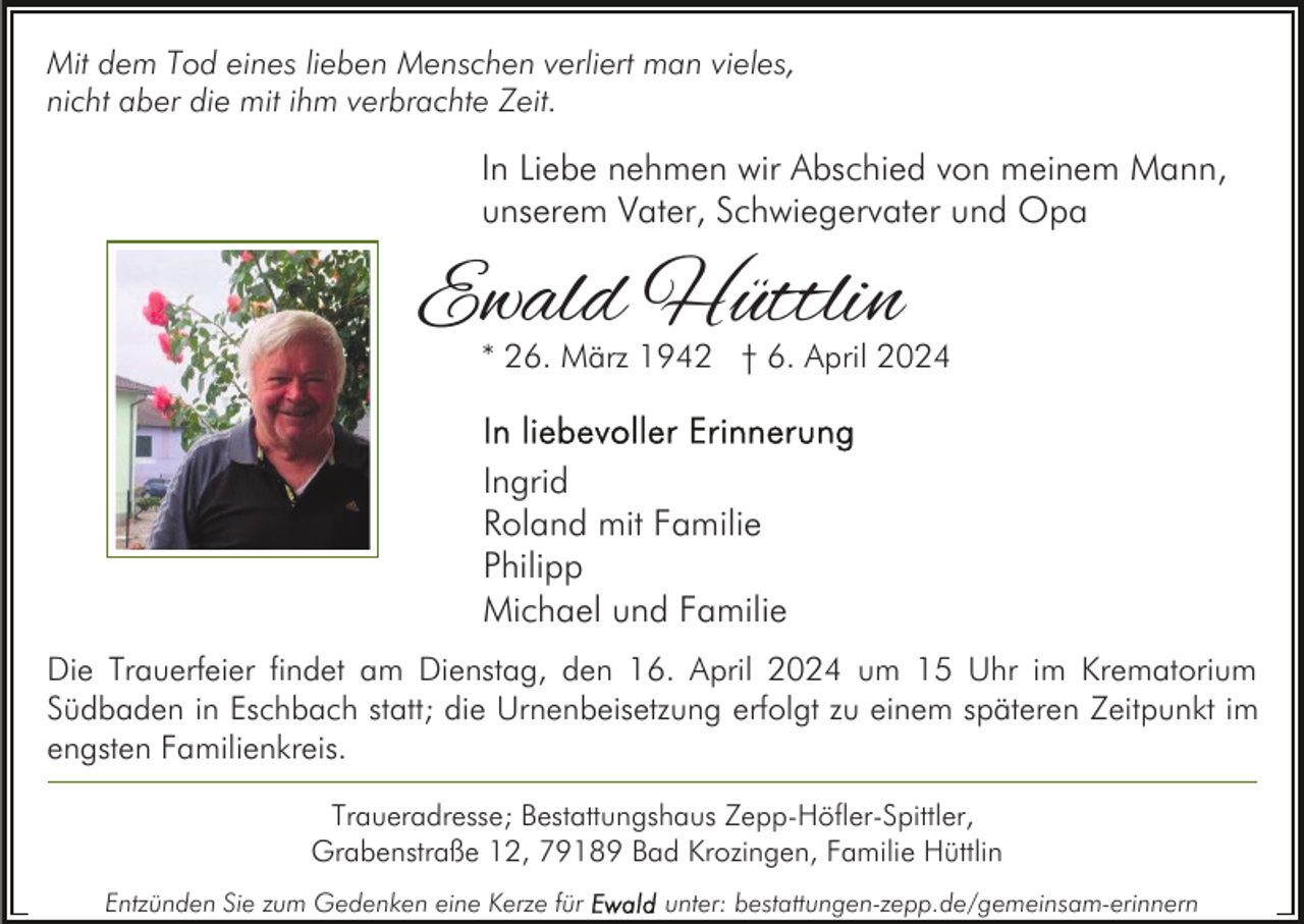 <p>Mit dem Tod eines lieben Menschen verliert man vieles,<br />nicht aber die mit ihm verbrachte Zeit.</p><p>In Liebe nehmen wir Abschied von meinem Mann,<br />unserem Vater, Schwiegervater und Opa</p><p>Ewald Hüttlin</p><p>* 26. März 1942 † 6. April 2024</p><p>Ingrid<br />Roland mit Familie<br />Philipp<br />Michael und Familie<br />Die Trauerfeier findet am Dienstag, den 16. April 2024 um 15 Uhr im Krematorium<br />Südbaden in Eschbach statt; die Urnenbeisetzung erfolgt zu einem späteren Zeitpunkt im<br />engsten Familienkreis.<br />Traueradresse; Bestattungshaus Zepp-Höfler-Spittler,<br />Grabenstraße 12, 79189 Bad Krozingen, Familie Hüttlin<br />Entzünden Sie zum Gedenken eine Kerze für</p><p>unter: bestattungen-zepp.de/gemeinsam-erinnern</p>
