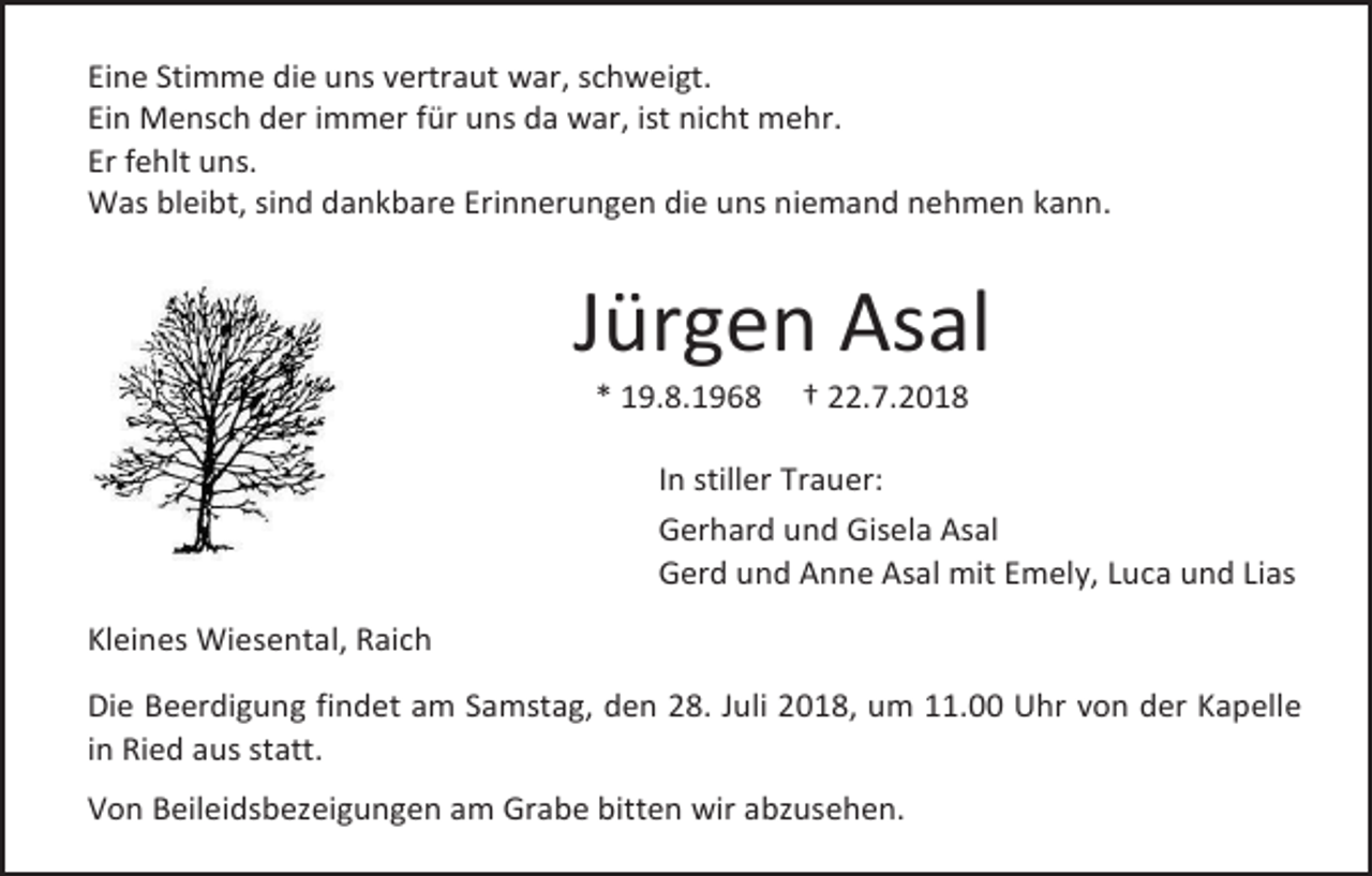 <p>Eine Stimme die uns vertraut war, schweigt.<br />Ein Mensch der immer für uns da war, ist nicht mehr.<br />Er fehlt uns.<br />Was bleibt, sind dankbare Erinnerungen die uns niemand nehmen kann.</p><p>Jürgen Asal<br />* 19.8.1968</p><p>† 22.7.2018</p><p>In stiller Trauer:<br />Gerhard und Gisela Asal<br />Gerd und Anne Asal mit Emely, Luca und Lias<br />Kleines Wiesental, Raich<br />Die Beerdigung findet am Samstag, den 28. Juli 2018, um 11.00 Uhr von der Kapelle<br />in Ried aus statt.<br />Von Beileidsbezeigungen am Grabe bitten wir abzusehen.</p>