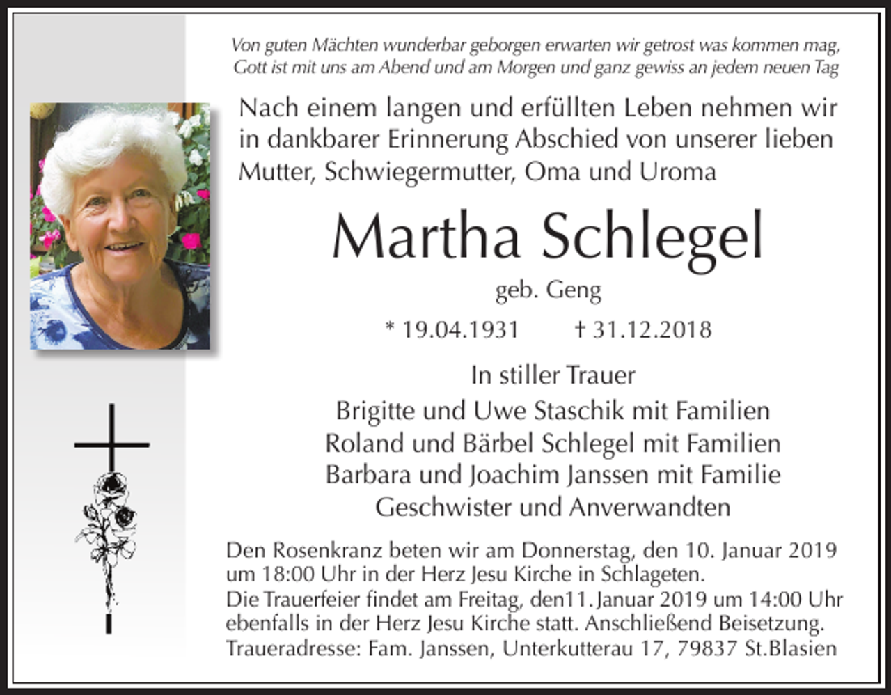 <p>Von guten Mächten wunderbar geborgen erwarten wir getrost was kommen mag,<br />Gott ist mit uns am Abend und am Morgen und ganz gewiss an jedem neuen Tag</p><p>Nach einem langen und erfüllten Leben nehmen wir<br />in dankbarer Erinnerung Abschied von unserer lieben<br />Mutter, Schwiegermutter, Oma und Uroma</p><p>Martha Schlegel<br />geb. Geng<br />* 19.04.1931</p><p>† 31.12.2018</p><p>In stiller Trauer<br />Brigitte und Uwe Staschik mit Familien<br />Roland und Bärbel Schlegel mit Familien<br />Barbara und Joachim Janssen mit Familie<br />Geschwister und Anverwandten<br />Den Rosenkranz beten wir am Donnerstag, den 10. Januar 2019<br />um 18:00 Uhr in der Herz Jesu Kirche in Schlageten.<br />Die Trauerfeier findet am Freitag, den11. Januar 2019 um 14:00 Uhr<br />ebenfalls in der Herz Jesu Kirche statt. Anschließend Beisetzung.<br />Traueradresse: Fam. Janssen, Unterkutterau 17, 79837 St.Blasien</p>