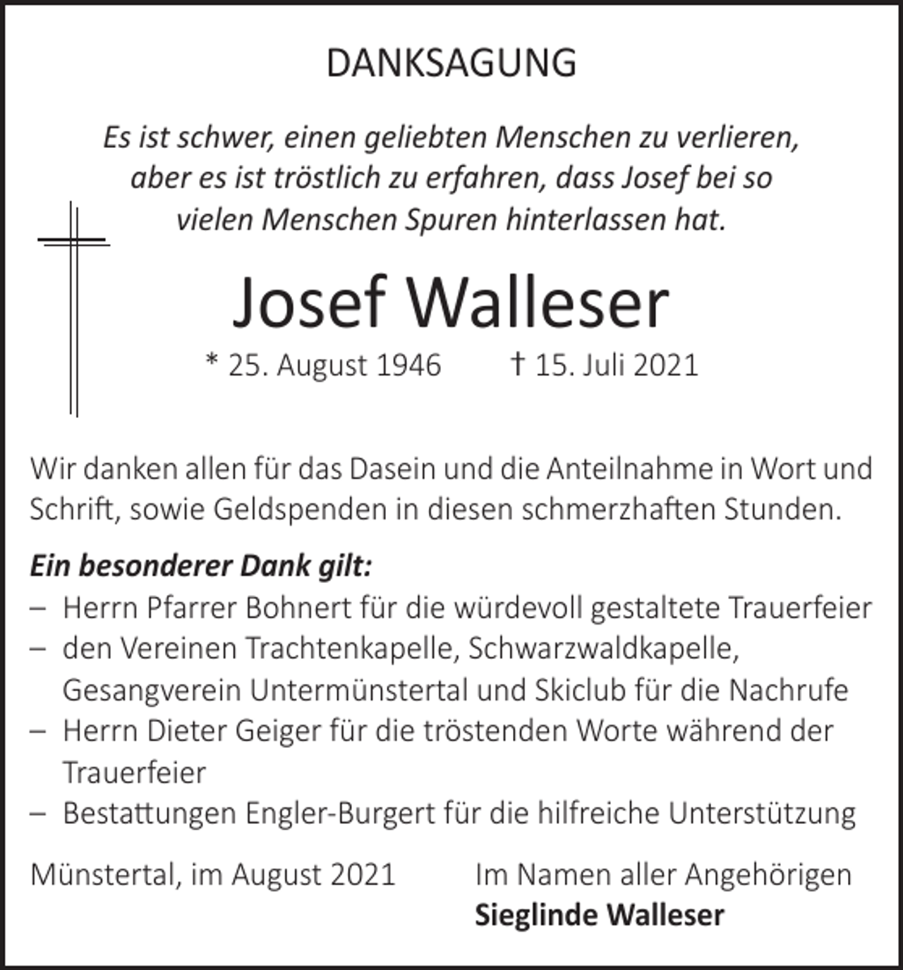 <p>DANKSAGUNG<br />Es ist schwer, einen geliebten Menschen zu verlieren,<br />aber es ist tröstlich zu erfahren, dass Josef bei so<br />vielen Menschen Spuren hinterlassen hat.</p><p>Josef Walleser</p><p>* 25. August 1946</p><p>† 15. Juli 2021</p><p>Wir danken allen für das Dasein und die Anteilnahme in Wort und<br />Schrift, sowie Geldspenden in diesen schmerzhaften Stunden.<br />Ein besonderer Dank gilt:<br />– Herrn Pfarrer Bohnert für die würdevoll gestaltete Trauerfeier<br />– den Vereinen Trachtenkapelle, Schwarzwaldkapelle,<br />Gesangverein Untermünstertal und Skiclub für die Nachrufe<br />– Herrn Dieter Geiger für die tröstenden Worte während der<br />Trauerfeier<br />– Bestattungen Engler-Burgert für die hilfreiche Unterstützung<br />Münstertal, im August 2021 Im Namen aller Angehörigen<br />Sieglinde Walleser</p>