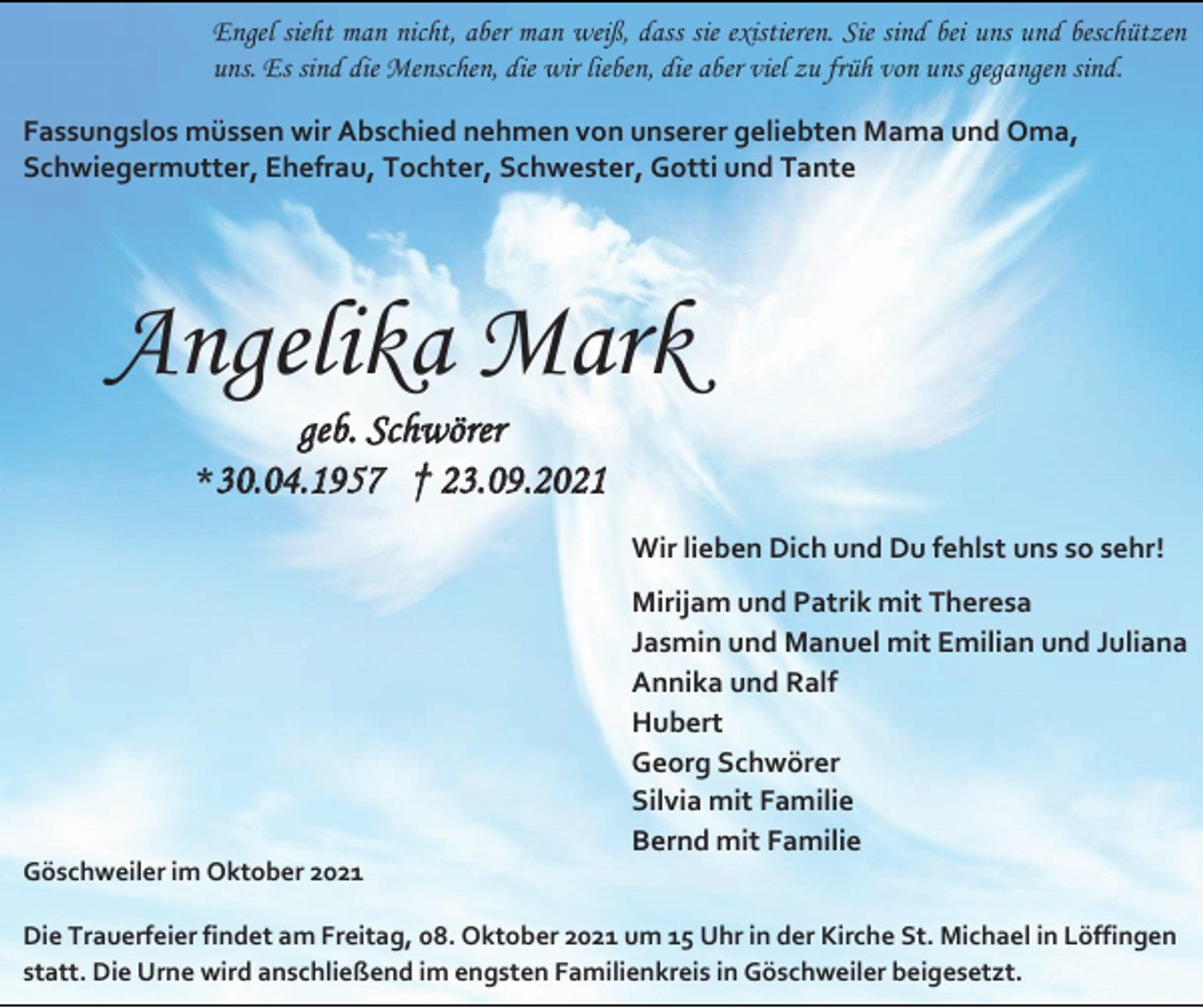 <p>Engel sieht man nicht, aber man weiß, dass sie existieren. Sie sind bei uns und beschützen<br />uns. Es sind die Menschen, die wir lieben, die aber viel zu früh von uns gegangen sind.<br />Fassungslos müssen wir Abschied nehmen von unserer geliebten Mama und Oma,<br />Schwiegermutter, Ehefrau, Tochter, Schwester, Gotti und Tante</p><p>Angelika Mark<br />geb. Schwörer<br />*30.04.1957 † 23.09.2021<br />Wir lieben Dich und Du fehlst uns so sehr!<br />Mirijam und Patrik mit Theresa<br />Jasmin und Manuel mit Emilian und Juliana<br />Annika und Ralf<br />Hubert<br />Georg Schwörer<br />Silvia mit Familie<br />Bernd mit Familie<br />Göschweiler im Oktober 2021<br />Die Trauerfeier findet am Freitag, 08. Oktober 2021 um 15 Uhr in der Kirche St. Michael in Löffingen<br />statt. Die Urne wird anschließend im engsten Familienkreis in Göschweiler beigesetzt.</p>