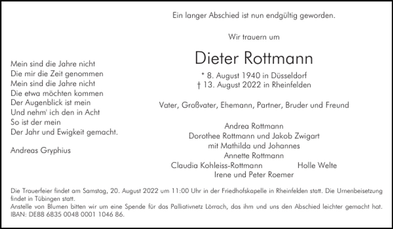 <p>Ein langer Abschied ist nun endgültig geworden.<br />Wir trauern um<br />Mein sind die Jahre nicht<br />Die mir die Zeit genommen<br />Mein sind die Jahre nicht<br />Die etwa möchten kommen<br />Der Augenblick ist mein<br />Und nehm' ich den in Acht<br />So ist der mein<br />Der Jahr und Ewigkeit gemacht.<br />Andreas Gryphius</p><p>Dieter Rottmann<br />* 8. August 1940 in Düsseldorf<br />† 13. August 2022 in Rheinfelden<br />Vater, Großvater, Ehemann, Partner, Bruder und Freund<br />Andrea Rottmann<br />Dorothee Rottmann und Jakob Zwigart<br />mit Mathilda und Johannes<br />Annette Rottmann<br />Claudia Kohleiss-Rottmann<br />Holle Welte<br />Irene und Peter Roemer</p><p>Die Trauerfeier findet am Samstag, 20. August 2022 um 11:00 Uhr in der Friedhofskapelle in Rheinfelden statt. Die Urnenbeisetzung<br />findet in Tübingen statt.<br />Anstelle von Blumen bitten wir um eine Spende für das Palliativnetz Lörrach, das ihm und uns den Abschied leichter gemacht hat.<br />IBAN: DE88 6835 0048 000046 86.</p>