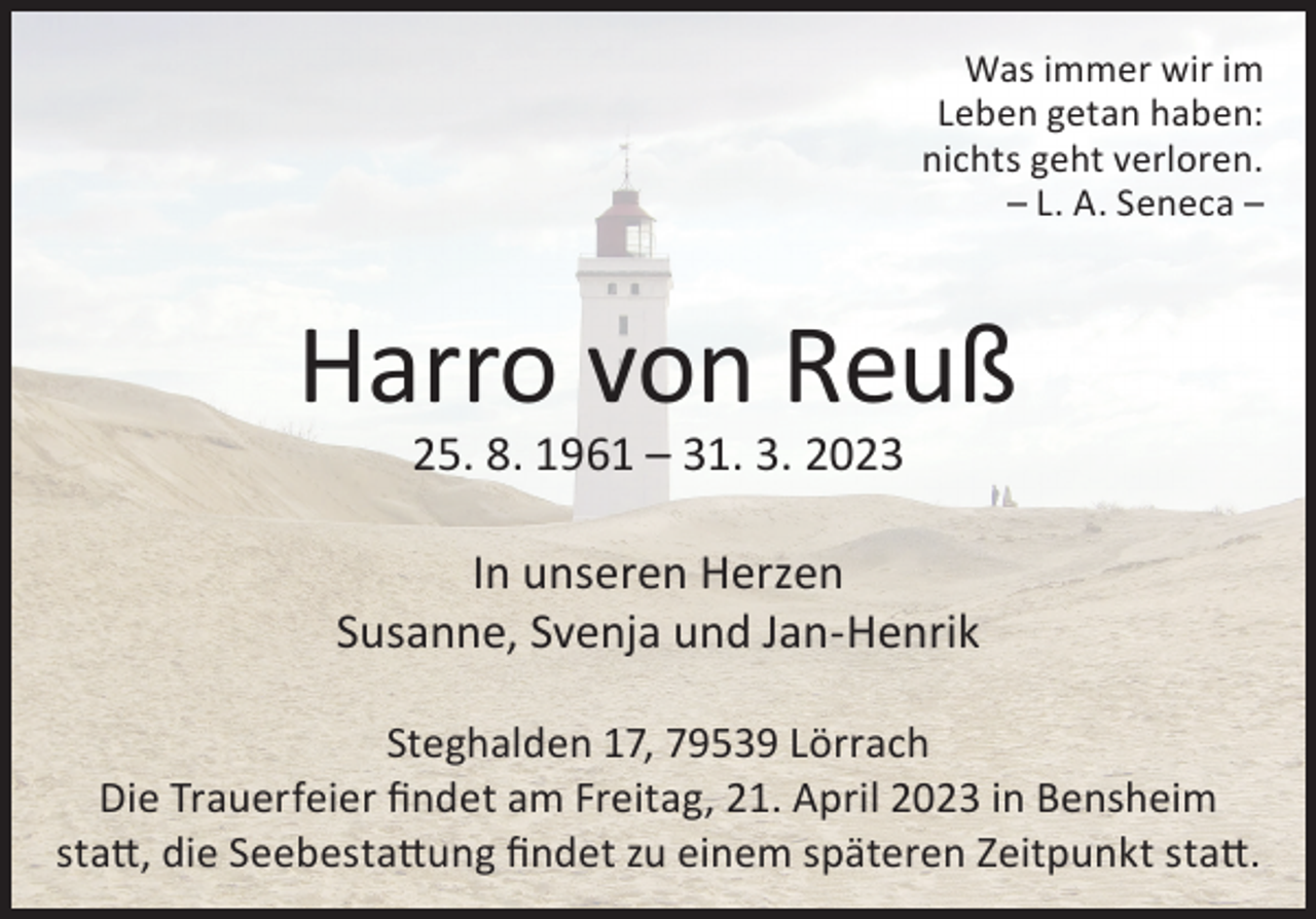 <p>Was immer wir im<br />Leben getan haben:<br />nichts geht verloren.<br />– L. A. Seneca –</p><p>Harro von Reuß<br />25. 8. 1961 – 31. 3. 2023</p><p>In unseren Herzen<br />Susanne, Svenja und Jan-Henrik<br />Steghalden 17, 79539 Lörrach<br />Die Trauerfeier findet am Freitag, 21. April 2023 in Bensheim<br />statt, die Seebestattung findet zu einem späteren Zeitpunkt statt.</p>