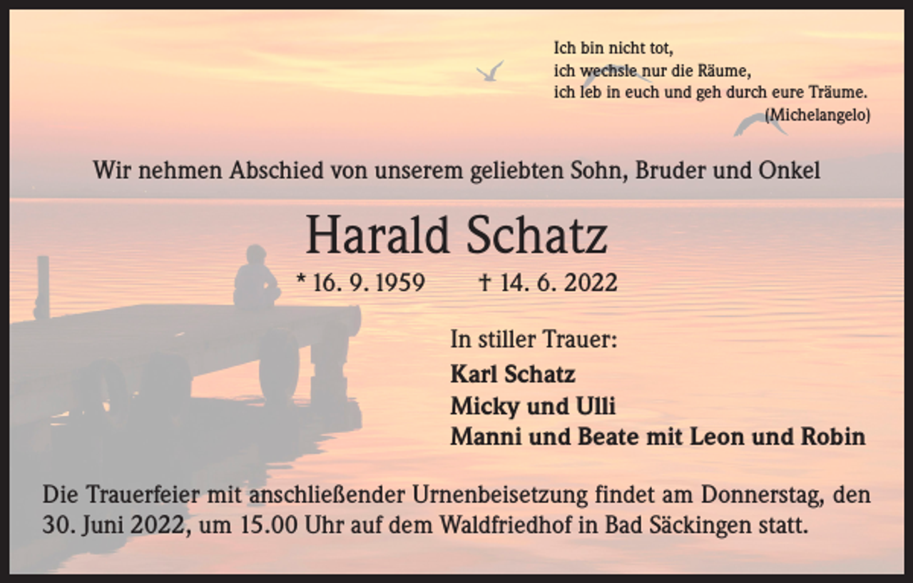 <p>Ich bin nicht tot,<br />ich wechsle nur die Räume,<br />ich leb in euch und geh durch eure Träume.</p><p>(Michelangelo)</p><p>Wir nehmen Abschied von unserem geliebten Sohn, Bruder und Onkel</p><p>Harald Schatz<br />* 16. 9. 1959 † 14. 6. 2022<br />In stiller Trauer:<br />Karl Schatz<br />Micky und Ulli<br />Manni und Beate mit Leon und Robin<br />Die Trauerfeier mit anschließender Urnenbeisetzung findet am Donnerstag, den<br />30. Juni 2022, um 15.00 Uhr auf dem Waldfriedhof in Bad Säckingen statt.</p>
