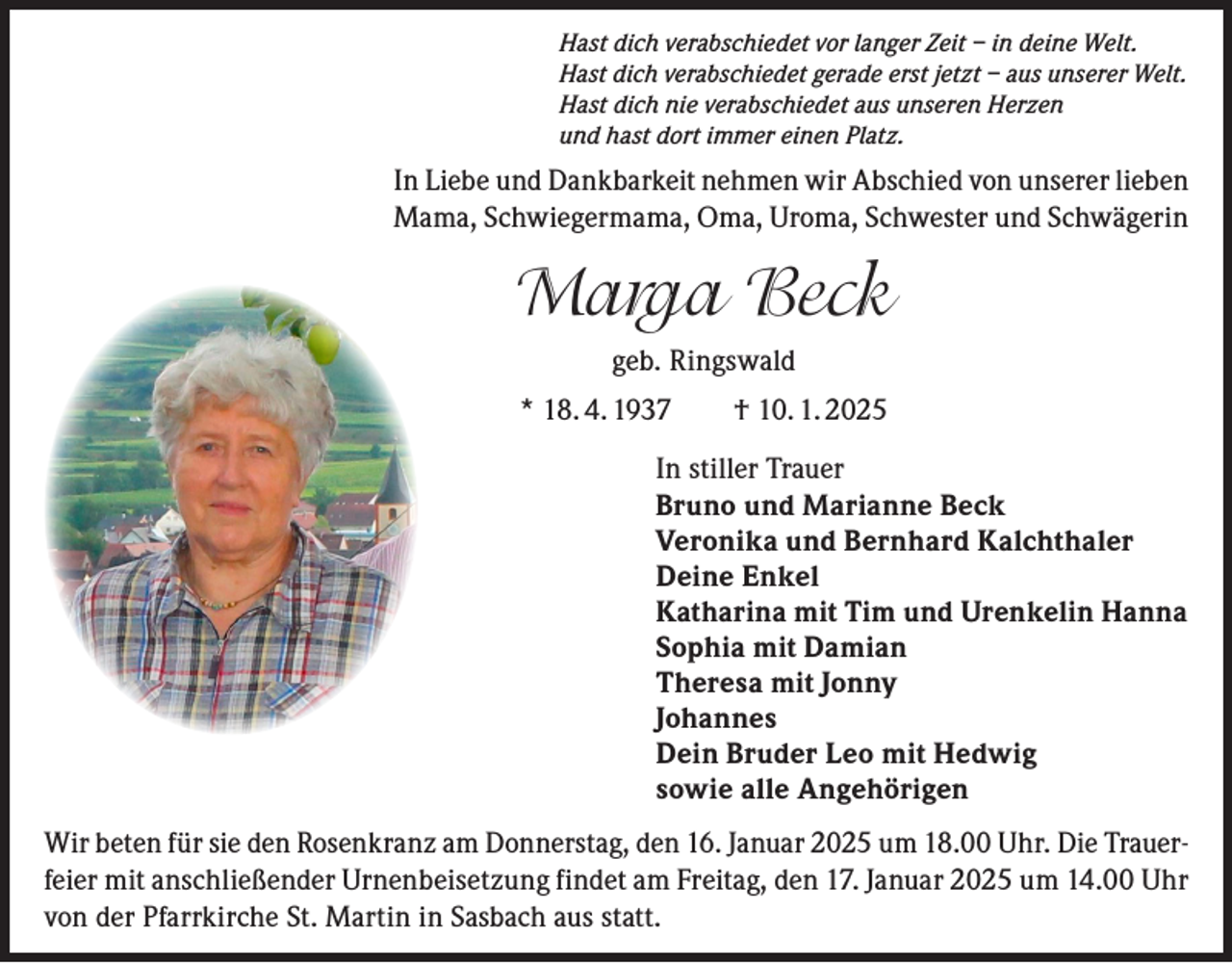 <p>Hast dich verabschiedet vor langer Zeit – in deine Welt.<br />Hast dich verabschiedet gerade erst jetzt – aus unserer Welt.<br />Hast dich nie verabschiedet aus unseren Herzen<br />und hast dort immer einen Platz.</p><p>In Liebe und Dankbarkeit nehmen wir Abschied von unserer lieben<br />Mama, Schwiegermama, Oma, Uroma, Schwester und Schwägerin</p><p>Marga Beck<br />geb. Ringswald<br />* 18. 4. 1937 † 10. 1. 2025<br />In stiller Trauer<br />Bruno und Marianne Beck<br />Veronika und Bernhard Kalchthaler<br />Deine Enkel<br />Katharina mit Tim und Urenkelin Hanna<br />Sophia mit Damian<br />Theresa mit Jonny<br />Johannes<br />Dein Bruder Leo mit Hedwig<br />sowie alle Angehörigen<br />Wir beten für sie den Rosenkranz am Donnerstag, den 16. Januar 2025 um 18.00 Uhr. Die Trauerfeier mit anschließender Urnenbeisetzung findet am Freitag, den 17. Januar 2025 um 14.00 Uhr<br />von der Pfarrkirche St. Martin in Sasbach aus statt.</p>