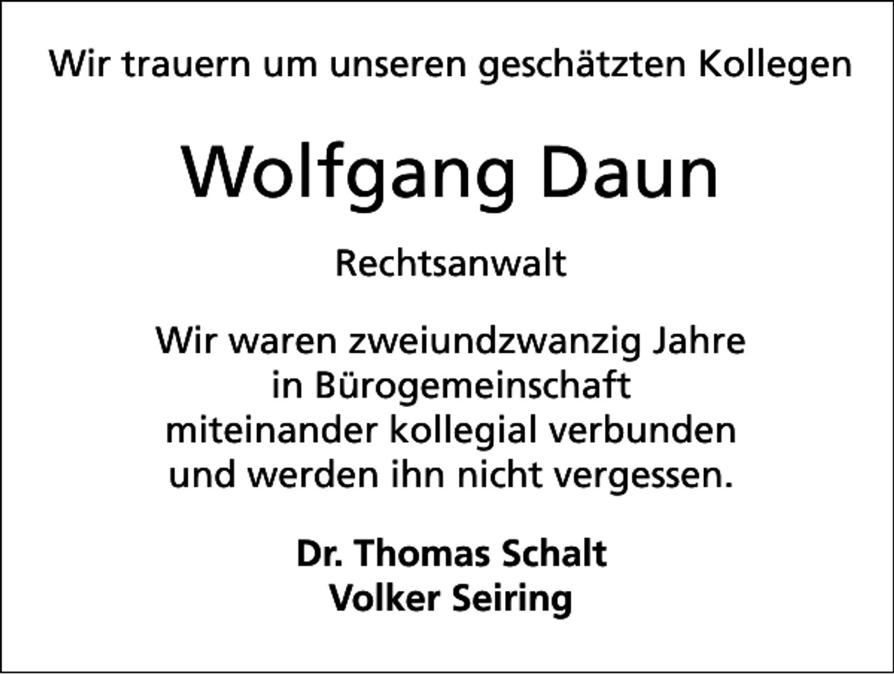 <p>Wir trauern um unseren geschätzten Kollegen</p><p>Wolfgang Daun<br />Rechtsanwalt<br />Wir waren zweiundzwanzig Jahre<br />in Bürogemeinschaft<br />miteinander kollegial verbunden<br />und werden ihn nicht vergessen.<br />Dr. Thomas Schalt<br />Volker Seiring</p>