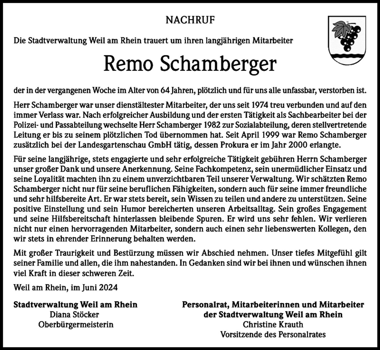 <p>NACHRUF<br />Die Stadtverwaltung Weil am Rhein trauert um ihren langjährigen Mitarbeiter</p><p>Remo Schamberger<br />der in der vergangenen Woche im Alter von 64 Jahren, plötzlich und für uns alle unfassbar, verstorben ist.<br />Herr Schamberger war unser dienstältester Mitarbeiter, der uns seit 1974 treu verbunden und auf den<br />immer Verlass war. Nach erfolgreicher Ausbildung und der ersten Tätigkeit als Sachbearbeiter bei der<br />Polizei- und Passabteilung wechselte Herr Schamberger 1982 zur Sozialabteilung, deren stellvertretende<br />Leitung er bis zu seinem plötzlichen Tod übernommen hat. Seit April 1999 war Remo Schamberger<br />zusätzlich bei der Landesgartenschau GmbH tätig, dessen Prokura er im Jahr 2000 erlangte.<br />Für seine langjährige, stets engagierte und sehr erfolgreiche Tätigkeit gebühren Herrn Schamberger<br />unser großer Dank und unsere Anerkennung. Seine Fachkompetenz, sein unermüdlicher Einsatz und<br />seine Loyalität machten ihn zu einem unverzichtbaren Teil unserer Verwaltung. Wir schätzten Remo<br />Schamberger nicht nur für seine beruflichen Fähigkeiten, sondern auch für seine immer freundliche<br />und sehr hilfsbereite Art. Er war stets bereit, sein Wissen zu teilen und andere zu unterstützen. Seine<br />positive Einstellung und sein Humor bereicherten unseren Arbeitsalltag. Sein großes Engagement<br />und seine Hilfsbereitschaft hinterlassen bleibende Spuren. Er wird uns sehr fehlen. Wir verlieren<br />nicht nur einen hervorragenden Mitarbeiter, sondern auch einen sehr liebenswerten Kollegen, den<br />wir stets in ehrender Erinnerung behalten werden.<br />Mit großer Traurigkeit und Bestürzung müssen wir Abschied nehmen. Unser tiefes Mitgefühl gilt<br />seiner Familie und allen, die ihm nahestanden. In Gedanken sind wir bei ihnen und wünschen ihnen<br />viel Kraft in dieser schweren Zeit.<br />Weil am Rhein, im Juni 2024<br />Stadtverwaltung Weil am Rhein<br />Diana Stöcker<br />Oberbürgermeisterin</p><p>Personalrat, Mitarbeiterinnen und Mitarbeiter<br />der Stadtverwaltung Weil am Rhein<br />Christine Krauth<br />Vorsitzende des Personalrates</p>
