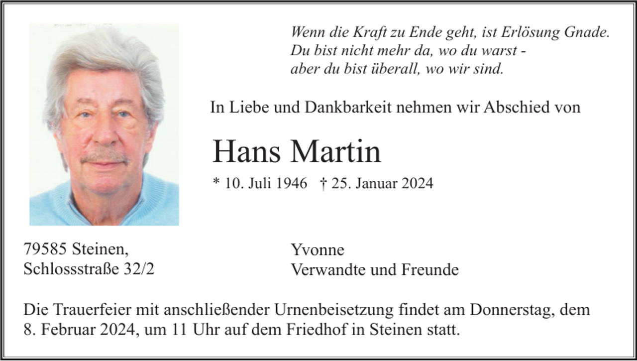 <p>Wenn die Kraft zu Ende geht, ist Erlösung Gnade.<br />Du bist nicht mehr da, wo du warst aber du bist überall, wo wir sind.</p><p>In Liebe und Dankbarkeit nehmen wir Abschied von</p><p>Hans Martin<br />* 10. Juli 1946 † 25. Januar 2024</p><p>79585 Steinen,<br />Schlossstraße 32/2</p><p>Yvonne<br />Verwandte und Freunde</p><p>Die Trauerfeier mit anschließender Urnenbeisetzung findet am Donnerstag, dem<br />8. Februar 2024, um 11 Uhr auf dem Friedhof in Steinen statt.</p>