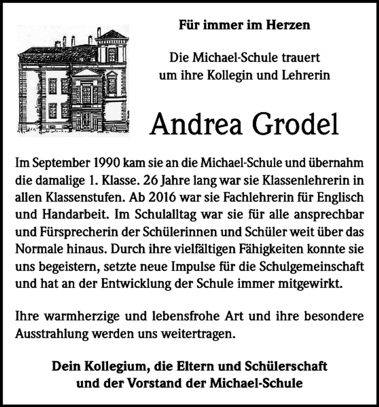 <p>Für immer im Herzen<br />Die Michael-Schule trauert<br />um ihre Kollegin und Lehrerin</p><p>Andrea Grodel<br />Im September 1990 kam sie an die Michael-Schule und übernahm<br />die damalige 1. Klasse. 26 Jahre lang war sie Klassenlehrerin in<br />allen Klassenstufen. Ab 2016 war sie Fachlehrerin für Englisch<br />und Handarbeit. Im Schulalltag war sie für alle ansprechbar<br />und Fürsprecherin der Schülerinnen und Schüler weit über das<br />Normale hinaus. Durch ihre vielfältigen Fähigkeiten konnte sie<br />uns begeistern, setzte neue Impulse für die Schulgemeinschaft<br />und hat an der Entwicklung der Schule immer mitgewirkt.<br />Ihre warmherzige und lebensfrohe Art und ihre besondere<br />Ausstrahlung werden uns weitertragen.<br />Dein Kollegium, die Eltern und Schülerschaft<br />und der Vorstand der Michael-Schule</p>