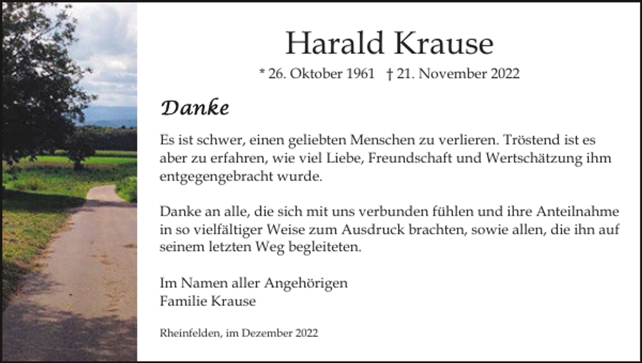 <p>Harald Krause<br />* 26. Oktober 1961 † 21. November 2022</p><p>Es ist schwer, einen geliebten Menschen zu verlieren. Tröstend ist es<br />aber zu erfahren, wie viel Liebe, Freundschaft und Wertschätzung ihm<br />entgegengebracht wurde.<br />Danke an alle, die sich mit uns verbunden fühlen und ihre Anteilnahme<br />in so vielfältiger Weise zum Ausdruck brachten, sowie allen, die ihn auf<br />seinem letzten Weg begleiteten.<br />Im Namen aller Angehörigen<br />Familie Krause<br />Rheinfelden, im Dezember 2022</p>