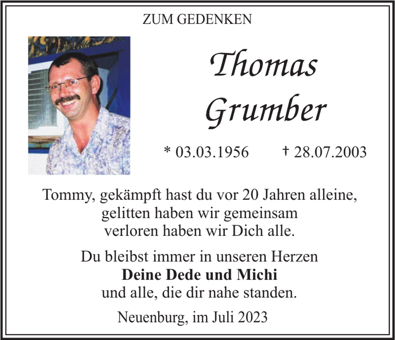<p>ZUM GEDENKEN</p><p>* 03.03.1956</p><p>† 28.07.2003</p><p>Tommy, gekämpft hast du vor 20 Jahren alleine,<br />gelitten haben wir gemeinsam<br />verloren haben wir Dich alle.<br />Du bleibst immer in unseren Herzen<br />Deine Dede und Michi<br />und alle, die dir nahe standen.<br />Neuenburg, im Juli 2023</p>