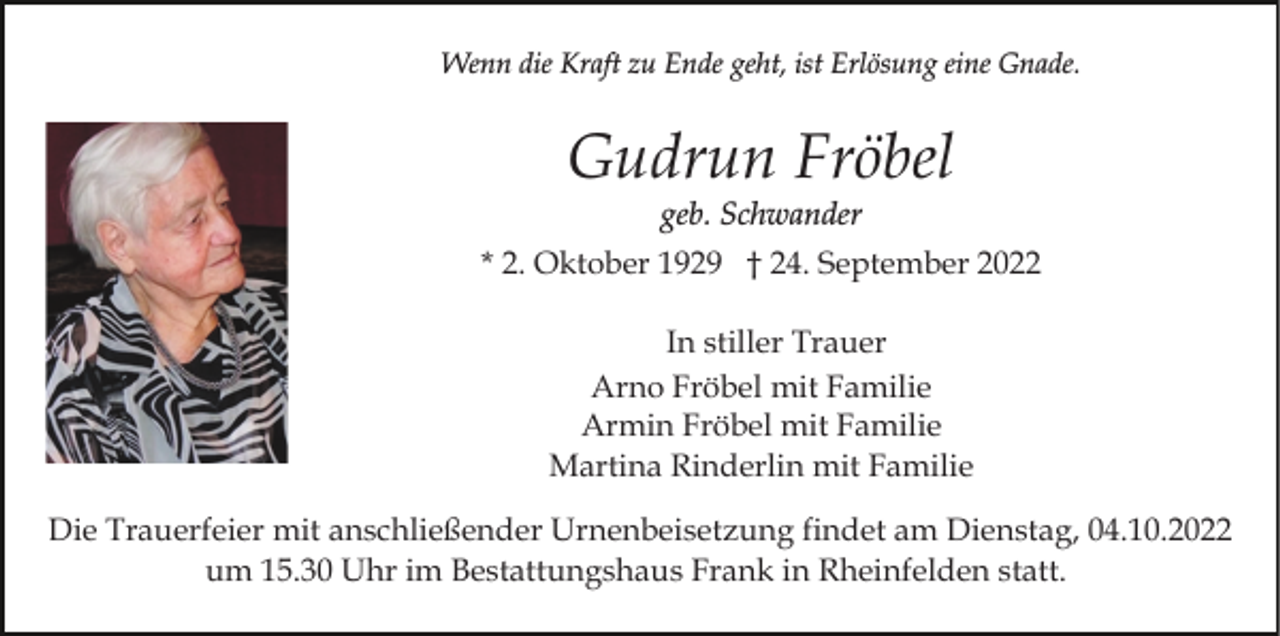 <p>Wenn die Kraft zu Ende geht, ist Erlösung eine Gnade.</p><p>Gudrun Fröbel<br />geb. Schwander<br />* 2. Oktober 1929 † 24. September 2022<br />In stiller Trauer<br />Arno Fröbel mit Familie<br />Armin Fröbel mit Familie<br />Martina Rinderlin mit Familie<br />Die Trauerfeier mit anschließender Urnenbeisetzung findet am Dienstag, 04.10.2022<br />um 15.30 Uhr im Bestattungshaus Frank in Rheinfelden statt.</p>