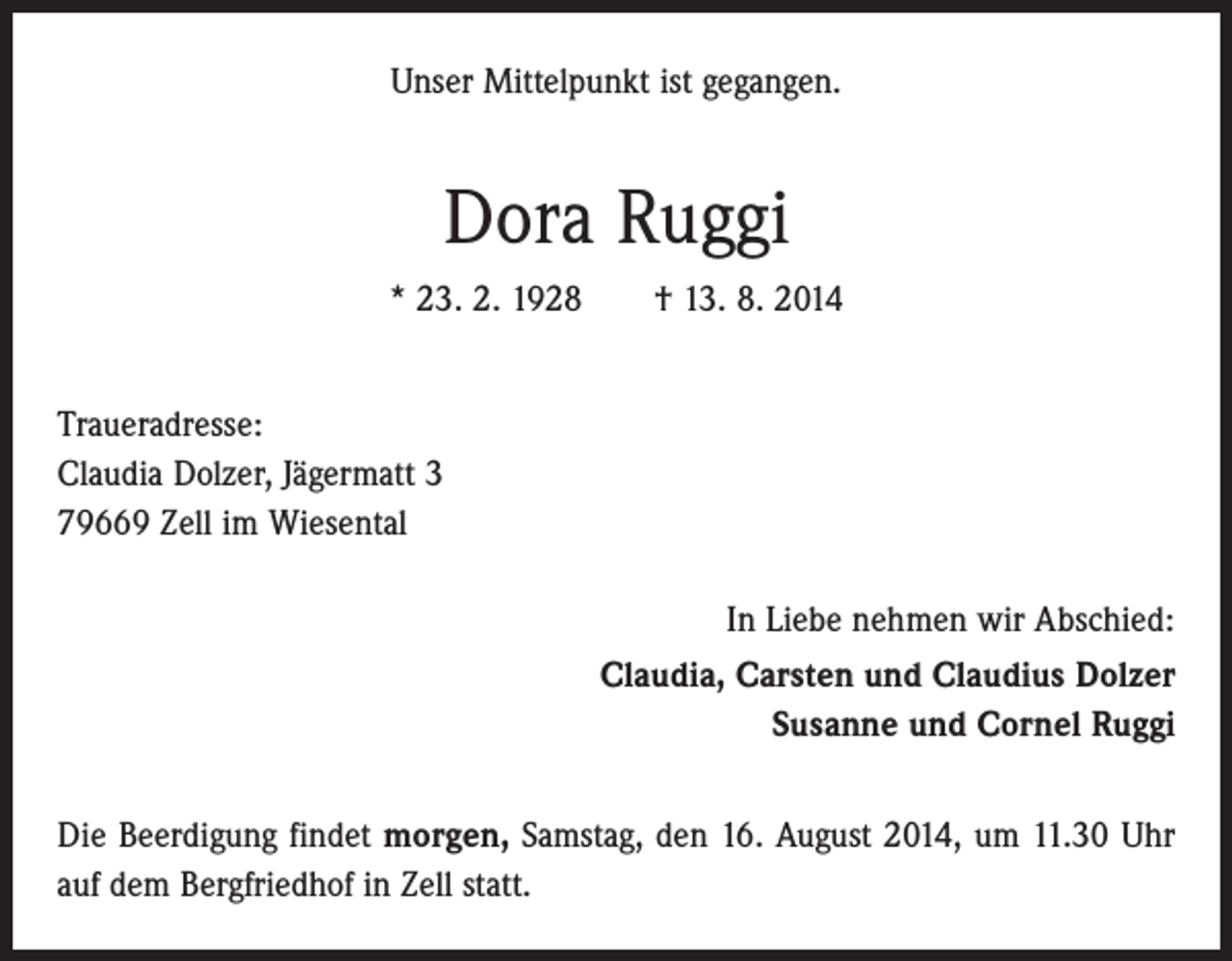 <p>Unser Mittelpunkt ist gegangen.</p><p>Dora Ruggi<br />* 23. 2. 1928 † 13. 8. 2014<br />Traueradresse:<br />Claudia Dolzer, Jägermatt 3<br />79669 Zell im Wiesental<br />In Liebe nehmen wir Abschied:<br />Claudia, Carsten und Claudius Dolzer<br />Susanne und Cornel Ruggi<br />Die Beerdigung findet morgen, Samstag, den 16. August 2014, um 11.30 Uhr<br />auf dem Bergfriedhof in Zell statt.</p>