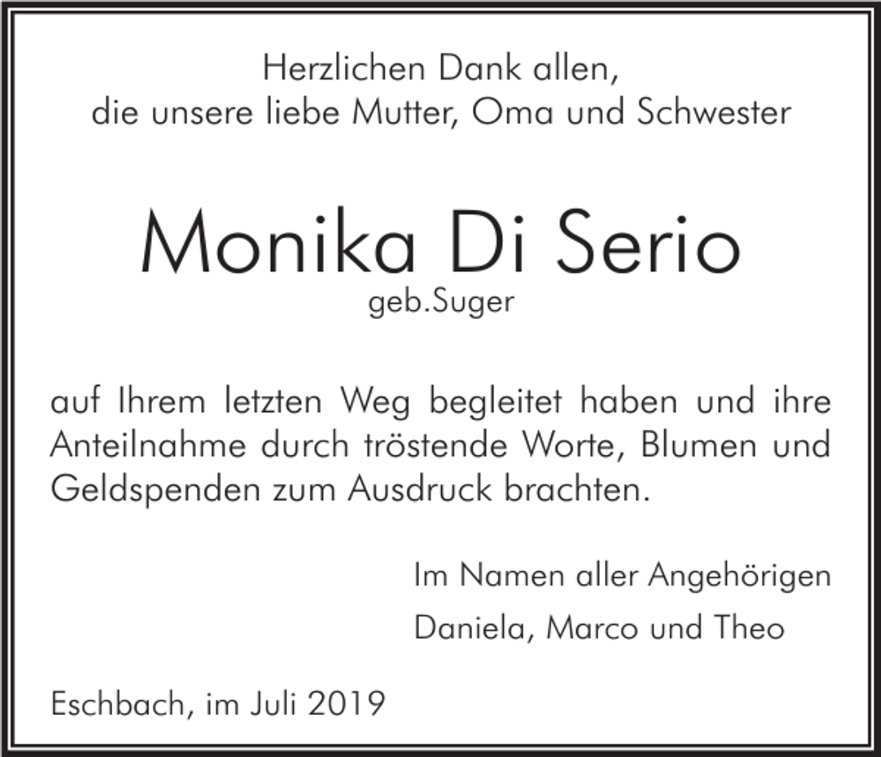 <p>Herzlichen Dank allen,<br />die unsere liebe Mutter, Oma und Schwester</p><p>Monika Di Serio<br />geb.Suger</p><p>auf Ihrem letzten Weg begleitet haben und ihre<br />Anteilnahme durch tröstende Worte, Blumen und<br />Geldspenden zum Ausdruck brachten.<br />Im Namen aller Angehörigen<br />Daniela, Marco und Theo<br />Eschbach, im Juli 2019</p>