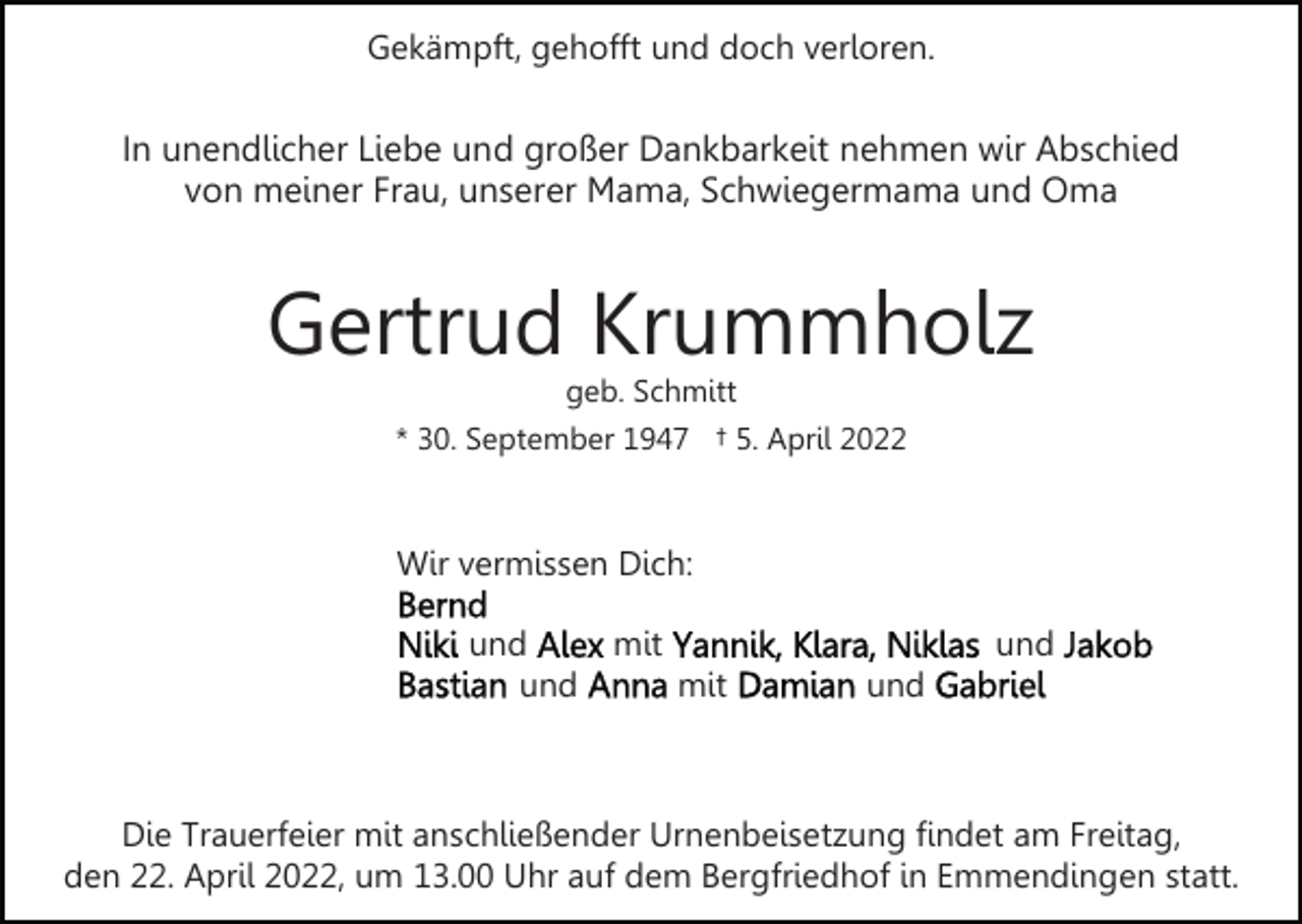 <p>Gekämpft, gehofft und doch verloren.</p><p>In unendlicher Liebe und großer Dankbarkeit nehmen wir Abschied<br />von meiner Frau, unserer Mama, Schwiegermama und Oma</p><p>Gertrud Krummholz<br />geb. Schmitt</p><p>* 30. September 1947 † 5. April 2022</p><p>Wir vermissen Dich:<br />und<br />und</p><p>mit</p><p>und<br />mit</p><p>und</p><p>Die Trauerfeier mit anschließender Urnenbeisetzung findet am Freitag,<br />den 22. April 2022, um 13.00 Uhr auf dem Bergfriedhof in Emmendingen statt.</p>