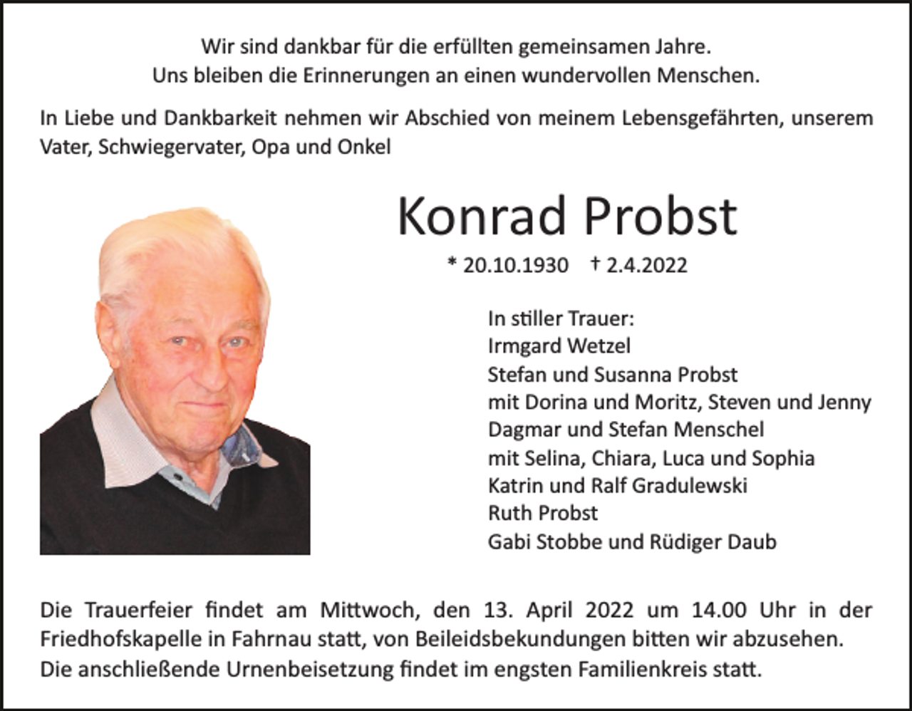 <p>Wir sind dankbar für die erfüllten gemeinsamen Jahre.<br />Uns bleiben die Erinnerungen an einen wundervollen Menschen.<br />In Liebe und Dankbarkeit nehmen wir Abschied von meinem Lebensgefährten, unserem<br />Vater, Schwiegervater, Opa und Onkel</p><p>Konrad Probst<br />* 20.10.1930 † 2.4.2022<br />In s�ller Trauer:<br />Irmgard Wetzel<br />Stefan und Susanna Probst<br />mit Dorina und Moritz, Steven und Jenny<br />Dagmar und Stefan Menschel<br />mit Selina, Chiara, Luca und Sophia<br />Katrin und Ralf Gradulewski<br />Ruth Probst<br />Gabi Stobbe und Rüdiger Daub</p><p>Die Trauerfeier ﬁndet am Mi�woch, den 13. April 2022 um 14.00 Uhr in der<br />Friedhofskapelle in Fahrnau sta�, von Beileidsbekundungen bi�en wir abzusehen.<br />Die anschließende Urnenbeisetzung ﬁndet im engsten Familienkreis sta�.</p>