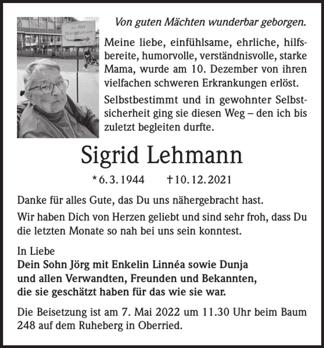 <p>Von guten Mächten wunderbar geborgen.<br />Meine liebe, einfühlsame, ehrliche, hilfsbereite, humorvolle, verständnisvolle, starke<br />Mama, wurde am 10. Dezember von ihren<br />vielfachen schweren Erkrankungen erlöst.<br />Selbstbestimmt und in gewohnter Selbstsicherheit ging sie diesen Weg – den ich bis<br />zuletzt begleiten durfte.</p><p>Sigrid Lehmann<br />* 6. 3. 1944 † 10. 12. 2021<br />Danke für alles Gute, das Du uns nähergebracht hast.<br />Wir haben Dich von Herzen geliebt und sind sehr froh, dass Du<br />die letzten Monate so nah bei uns sein konntest.<br />In Liebe<br />Dein Sohn Jörg mit Enkelin Linnéa sowie Dunja<br />und allen Verwandten, Freunden und Bekannten,<br />die sie geschätzt haben für das wie sie war.<br />Die Beisetzung ist am 7. Mai 2022 um 11.30 Uhr beim Baum<br />248 auf dem Ruheberg in Oberried.</p>