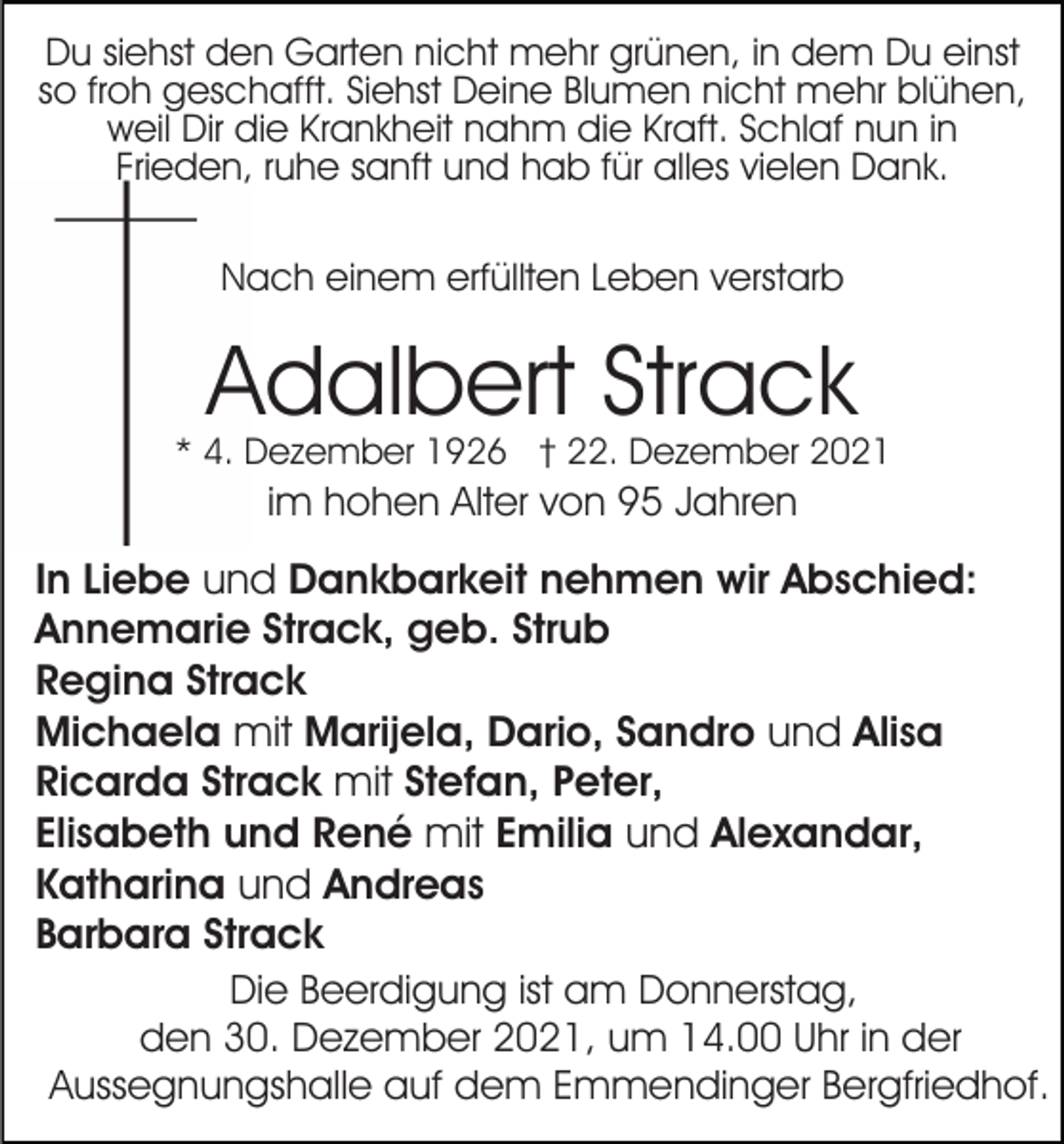 <p>Du siehst den Garten nicht mehr grünen, in dem Du einst<br />so froh geschafft. Siehst Deine Blumen nicht mehr blühen,<br />weil Dir die Krankheit nahm die Kraft. Schlaf nun in<br />Frieden, ruhe sanft und hab für alles vielen Dank.<br />Nach einem erfüllten Leben verstarb</p><p>Adalbert Strack</p><p>* 4. Dezember 1926 † 22. Dezember 2021</p><p>im hohen Alter von 95 Jahren</p><p>In Liebe und Dankbarkeit nehmen wir Abschied:<br />Annemarie Strack, geb. Strub<br />Regina Strack<br />Michaela mit Marijela, Dario, Sandro und Alisa<br />Ricarda Strack mit Stefan, Peter,<br />Elisabeth und René mit Emilia und Alexandar,<br />Katharina und Andreas<br />Barbara Strack<br />Die Beerdigung ist am Donnerstag,<br />den 30. Dezember 2021, um 14.00 Uhr in der<br />Aussegnungshalle auf dem Emmendinger Bergfriedhof.</p>