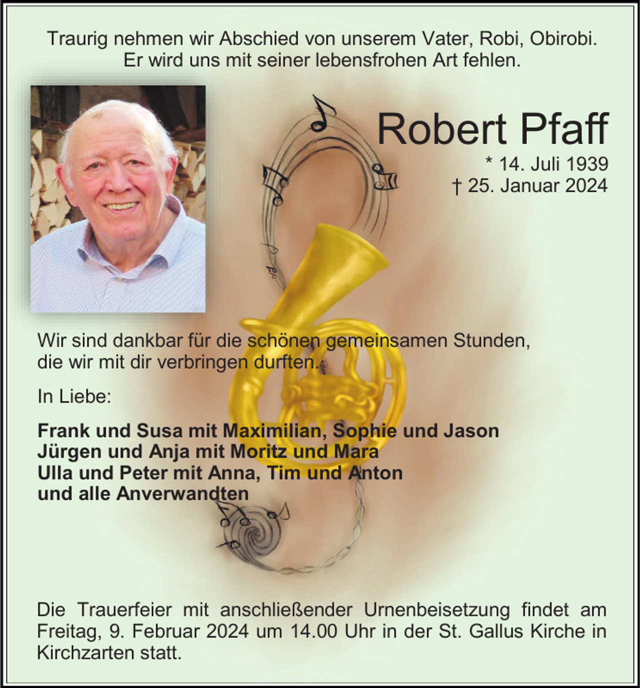 <p>Traurig nehmen wir Abschied von unserem Vater, Robi, Obirobi.<br />Er wird uns mit seiner lebensfrohen Art fehlen.</p><p>Robert Pfaff<br />* 14. Juli 1939<br />† 25. Januar 2024</p><p>Wir sind dankbar für die schönen gemeinsamen Stunden,<br />die wir mit dir verbringen durften.<br />In Liebe:<br />Frank und Susa mit Maximilian, Sophie und Jason<br />Jürgen und Anja mit Moritz und Mara<br />Ulla und Peter mit Anna, Tim und Anton<br />und alle Anverwandten</p><p>Die Trauerfeier mit anschließender Urnenbeisetzung findet am<br />Freitag, 9. Februar 2024 um 14.00 Uhr in der St. Gallus Kirche in<br />Kirchzarten statt.</p>
