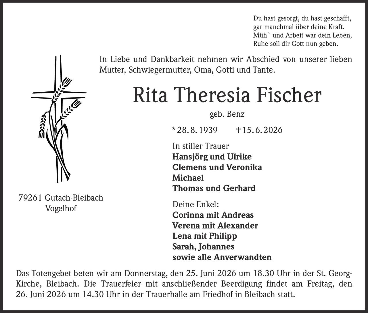 <p>Du hast gesorgt, du hast geschafft,<br>gar manchmal über deine Kraft.<br>Müh` und Arbeit war dein Leben,<br>Ruhe soll dir Gott nun geben.</p>

<p>In Liebe und Dankbarkeit nehmen wir Abschied von unserer lieben Mutter, Schwiegermutter, Oma, Gotti und Tante.</p>

<p><strong>Rita Theresia Fischer geb. Benz</strong><br>* 28. 8. 1939 † 15. 6. 2026</p>

<p>In stiller Trauer<br><strong>Hansjörg und Ulrike<br>Clemens und Veronika<br>Michael<br>Thomas und Gerhard</strong></p>

<p><strong>Deine Enkel:</strong><br><strong>Corinna mit Andreas<br>Verena mit Alexander<br>Lena mit Philipp<br>Sarah, Johannes</strong><br>sowie alle Anverwandten</p>

<p>Das Totengebet beten wir am Donnerstag, den 25. Juni 2026 um 18.30 Uhr in der St. Georg-Kirche, Bleibach. Die Trauerfeier mit anschließender Beerdigung findet am Freitag, den 26. Juni 2026 um 14.30 Uhr in der Trauerhalle am Friedhof in Bleibach statt.</p>

<p>79261 Gutach-Bleibach<br>Vogelhof</p>