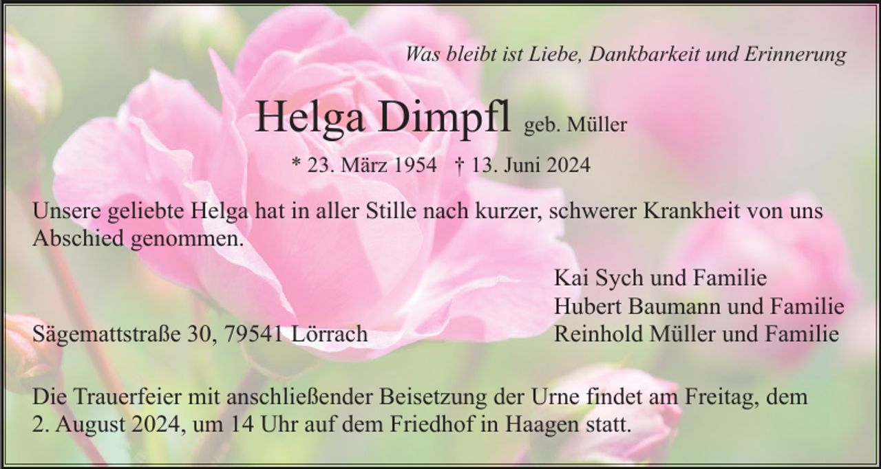 <p>Was bleibt ist Liebe, Dankbarkeit und Erinnerung</p><p>Helga Dimpfl geb. Müller<br />* 23. März 1954 † 13. Juni 2024</p><p>Unsere geliebte Helga hat in aller Stille nach kurzer, schwerer Krankheit von uns<br />Abschied genommen.</p><p>Sägemattstraße 30, 79541 Lörrach</p><p>Kai Sych und Familie<br />Hubert Baumann und Familie<br />Reinhold Müller und Familie</p><p>Die Trauerfeier mit anschließender Beisetzung der Urne findet am Freitag, dem<br />2. August 2024, um 14 Uhr auf dem Friedhof in Haagen statt.</p>