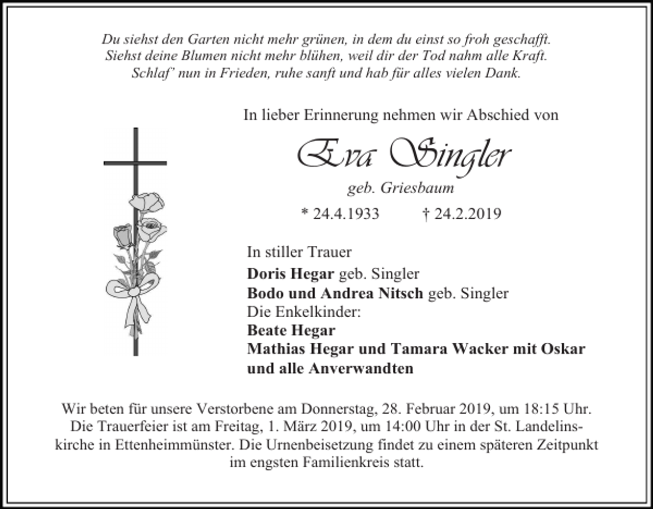 <p>Du siehst den Garten nicht mehr grünen, in dem du einst so froh geschafft.<br />Siehst deine Blumen nicht mehr blühen, weil dir der Tod nahm alle Kraft.<br />Schlaf’ nun in Frieden, ruhe sanft und hab für alles vielen Dank.</p><p>In lieber Erinnerung nehmen wir Abschied von</p><p>Eva Singler<br />geb. Griesbaum<br />* 24.4.1933</p><p>† 24.2.2019</p><p>In stiller Trauer<br />Doris Hegar geb. Singler<br />Bodo und Andrea Nitsch geb. Singler<br />Die Enkelkinder:<br />Beate Hegar<br />Mathias Hegar und Tamara Wacker mit Oskar<br />und alle Anverwandten<br />Wir beten für unsere Verstorbene am Donnerstag, 28. Februar 2019, um 18:15 Uhr.<br />Die Trauerfeier ist am Freitag, 1. März 2019, um 14:00 Uhr in der St. Landelinskirche in Ettenheimmünster. Die Urnenbeisetzung findet zu einem späteren Zeitpunkt<br />im engsten Familienkreis statt.</p>