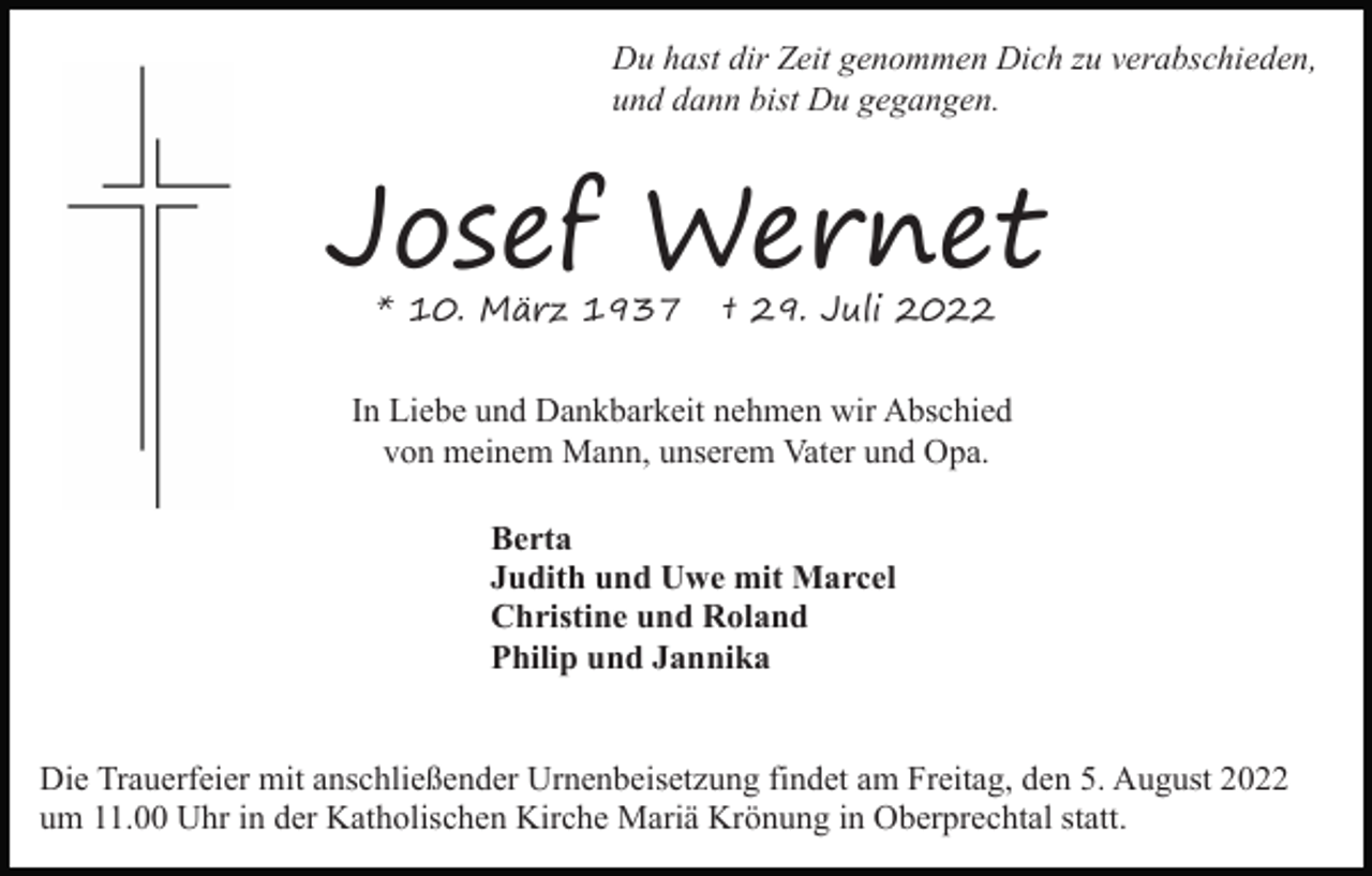 <p>Du hast dir Zeit genommen Dich zu verabschieden,<br />und dann bist Du gegangen.</p><p>Josef Wernet<br />* 10. März 1937</p><p>† 29. Juli 2022</p><p>In Liebe und Dankbarkeit nehmen wir Abschied<br />von meinem Mann, unserem Vater und Opa.<br />Berta<br />Judith und Uwe mit Marcel<br />Christine und Roland<br />Philip und Jannika<br />Die Trauerfeier mit anschließender Urnenbeisetzung findet am Freitag, den 5. August 2022<br />um 11.00 Uhr in der Katholischen Kirche Mariä Krönung in Oberprechtal statt.</p>